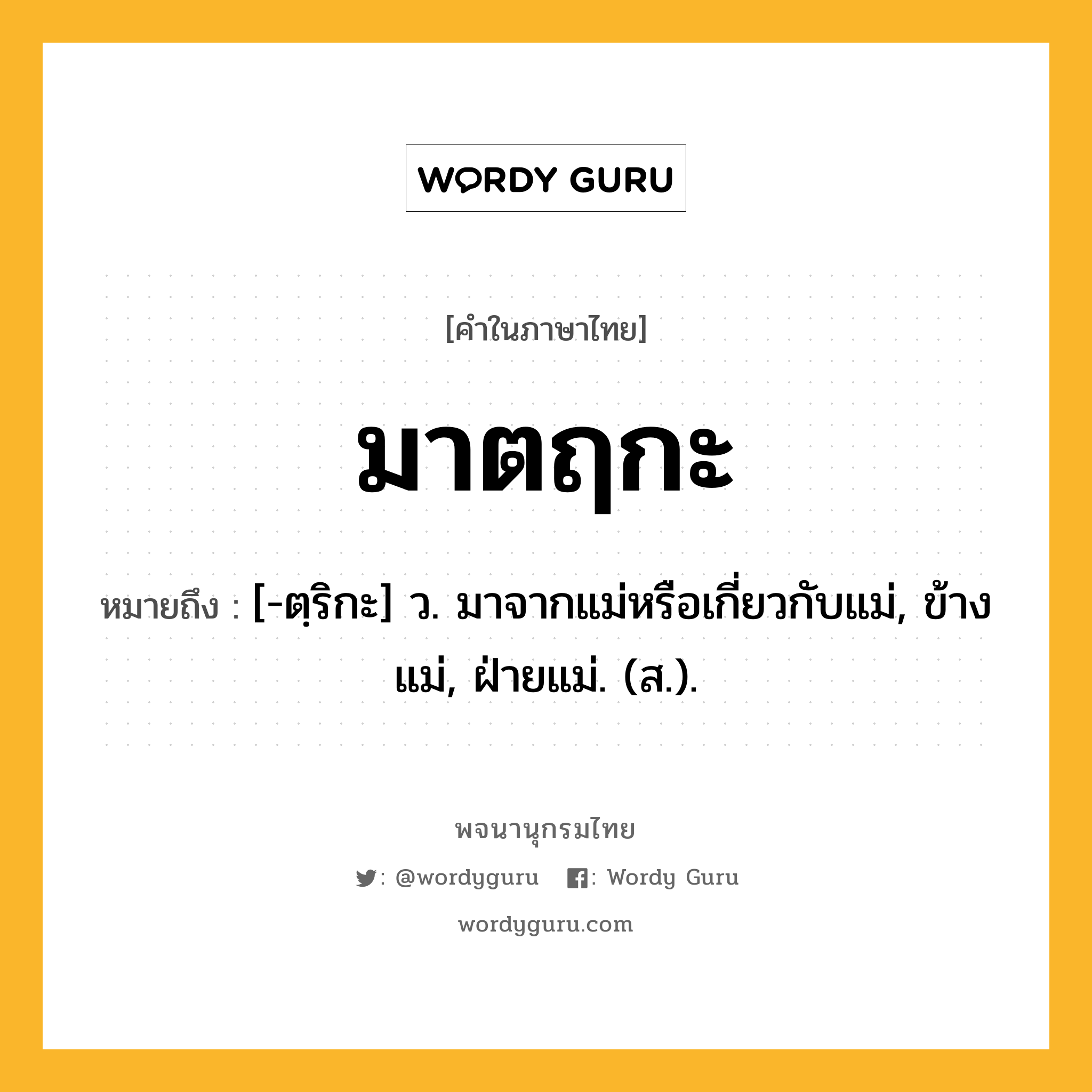 มาตฤกะ หมายถึงอะไร?, คำในภาษาไทย มาตฤกะ หมายถึง [-ตฺริกะ] ว. มาจากแม่หรือเกี่ยวกับแม่, ข้างแม่, ฝ่ายแม่. (ส.).