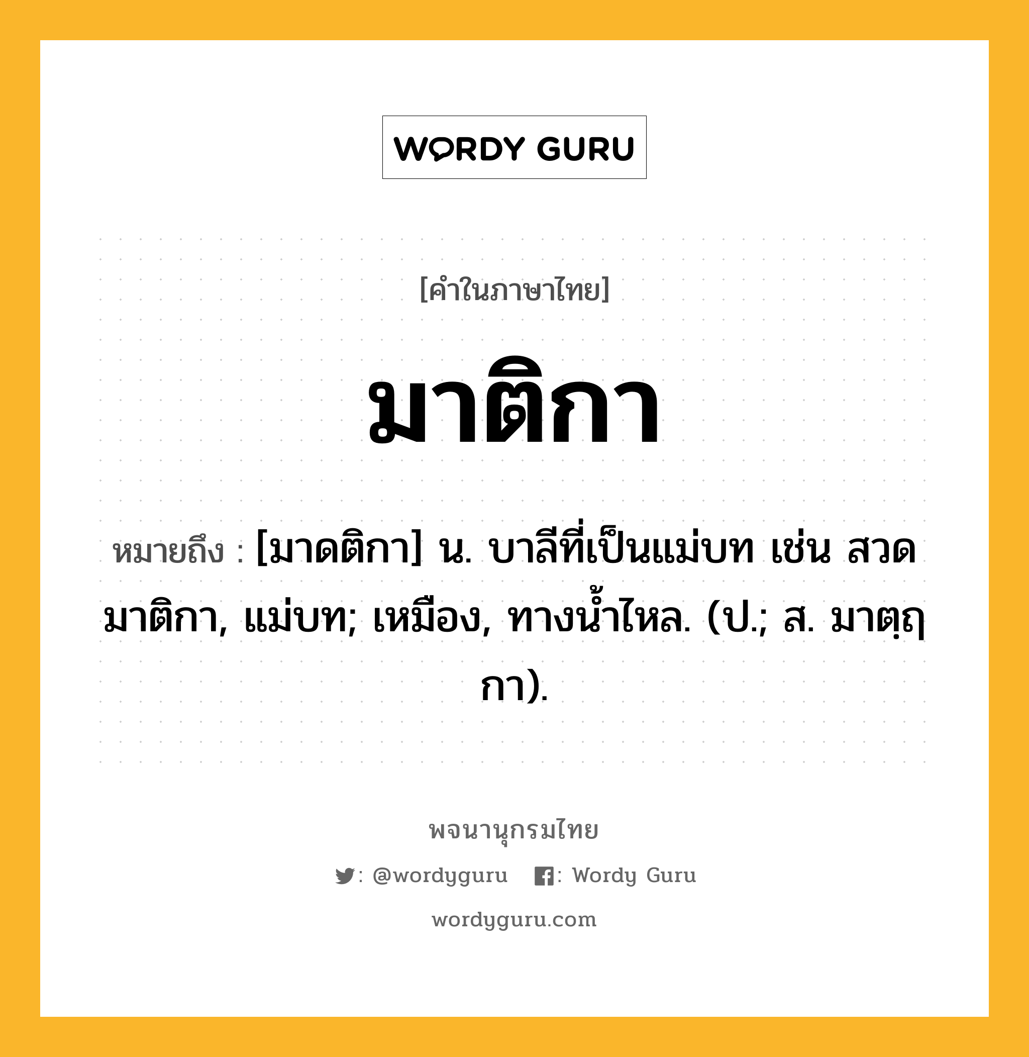 มาติกา หมายถึงอะไร?, คำในภาษาไทย มาติกา หมายถึง [มาดติกา] น. บาลีที่เป็นแม่บท เช่น สวดมาติกา, แม่บท; เหมือง, ทางนํ้าไหล. (ป.; ส. มาตฺฤกา).