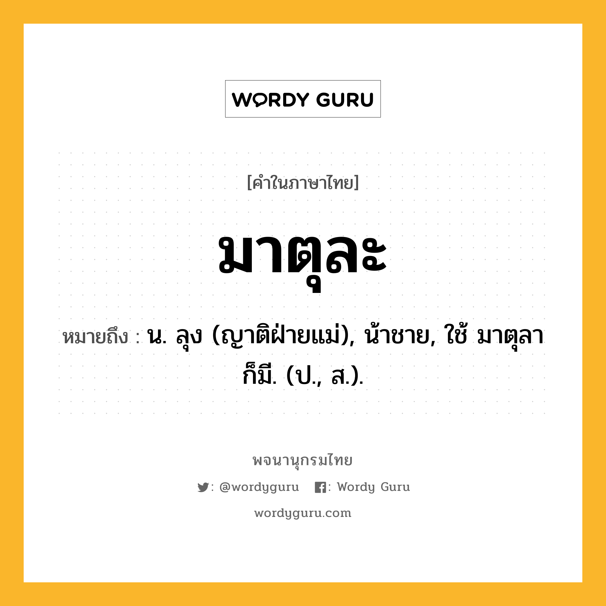 มาตุละ หมายถึงอะไร?, คำในภาษาไทย มาตุละ หมายถึง น. ลุง (ญาติฝ่ายแม่), น้าชาย, ใช้ มาตุลา ก็มี. (ป., ส.).