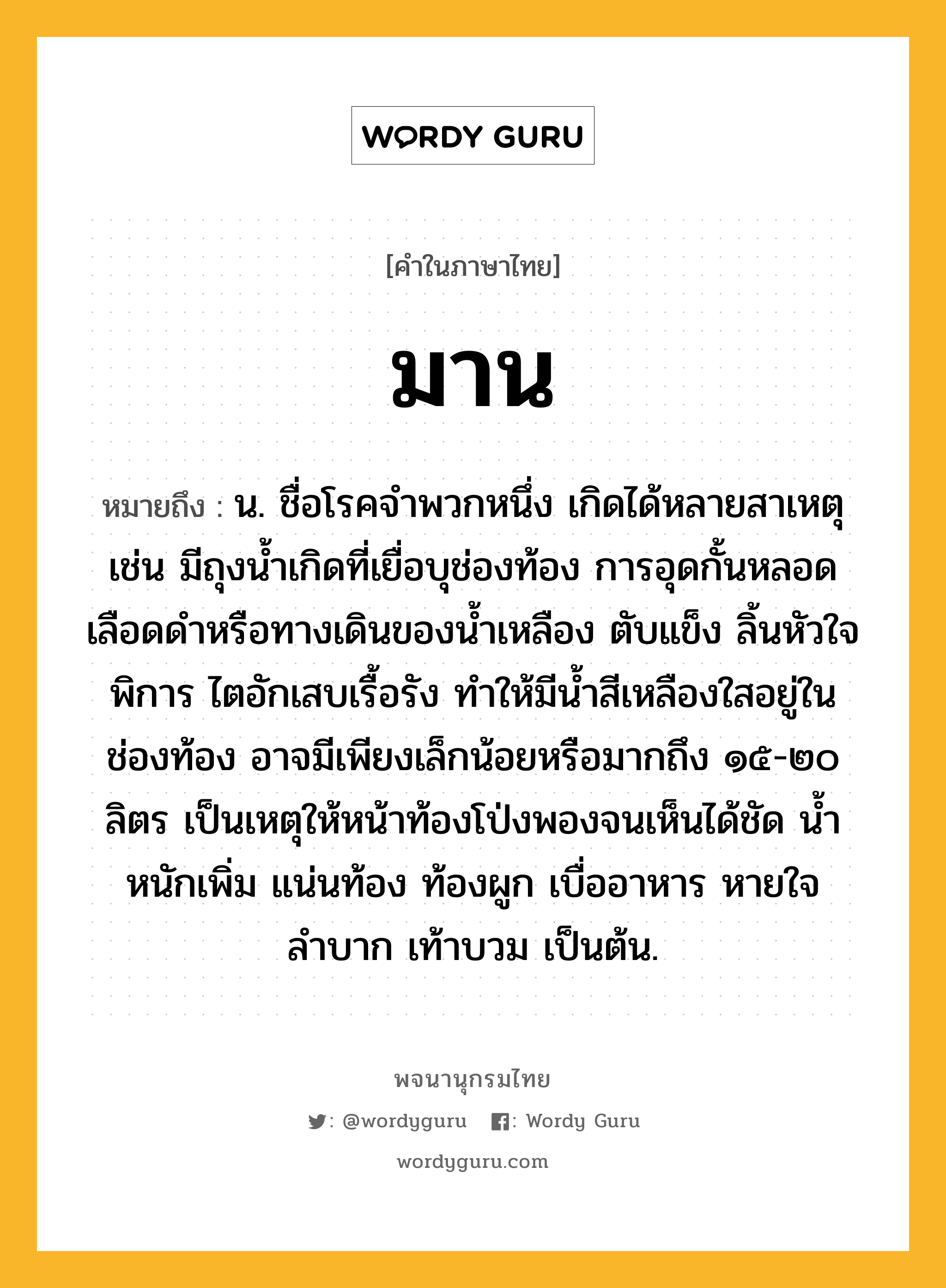 มาน หมายถึงอะไร?, คำในภาษาไทย มาน หมายถึง น. ชื่อโรคจำพวกหนึ่ง เกิดได้หลายสาเหตุ เช่น มีถุงน้ำเกิดที่เยื่อบุช่องท้อง การอุดกั้นหลอดเลือดดำหรือทางเดินของน้ำเหลือง ตับแข็ง ลิ้นหัวใจพิการ ไตอักเสบเรื้อรัง ทำให้มีน้ำสีเหลืองใสอยู่ในช่องท้อง อาจมีเพียงเล็กน้อยหรือมากถึง ๑๕-๒๐ ลิตร เป็นเหตุให้หน้าท้องโป่งพองจนเห็นได้ชัด น้ำหนักเพิ่ม แน่นท้อง ท้องผูก เบื่ออาหาร หายใจลำบาก เท้าบวม เป็นต้น.