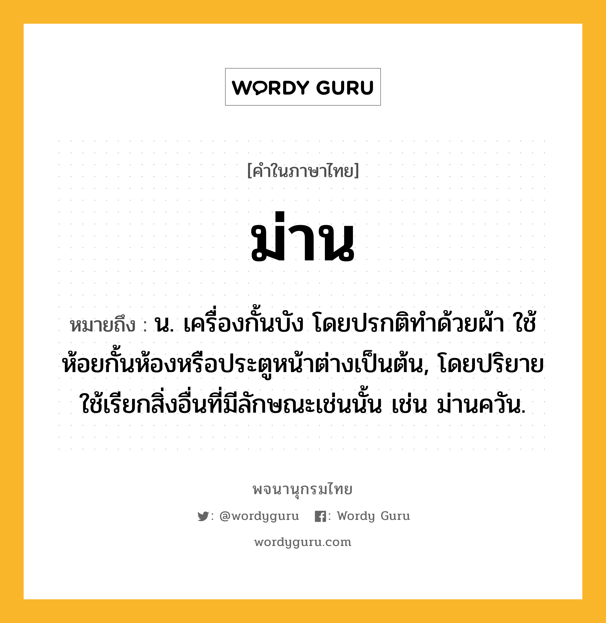 ม่าน หมายถึงอะไร?, คำในภาษาไทย ม่าน หมายถึง น. เครื่องกั้นบัง โดยปรกติทําด้วยผ้า ใช้ห้อยกั้นห้องหรือประตูหน้าต่างเป็นต้น, โดยปริยายใช้เรียกสิ่งอื่นที่มีลักษณะเช่นนั้น เช่น ม่านควัน.