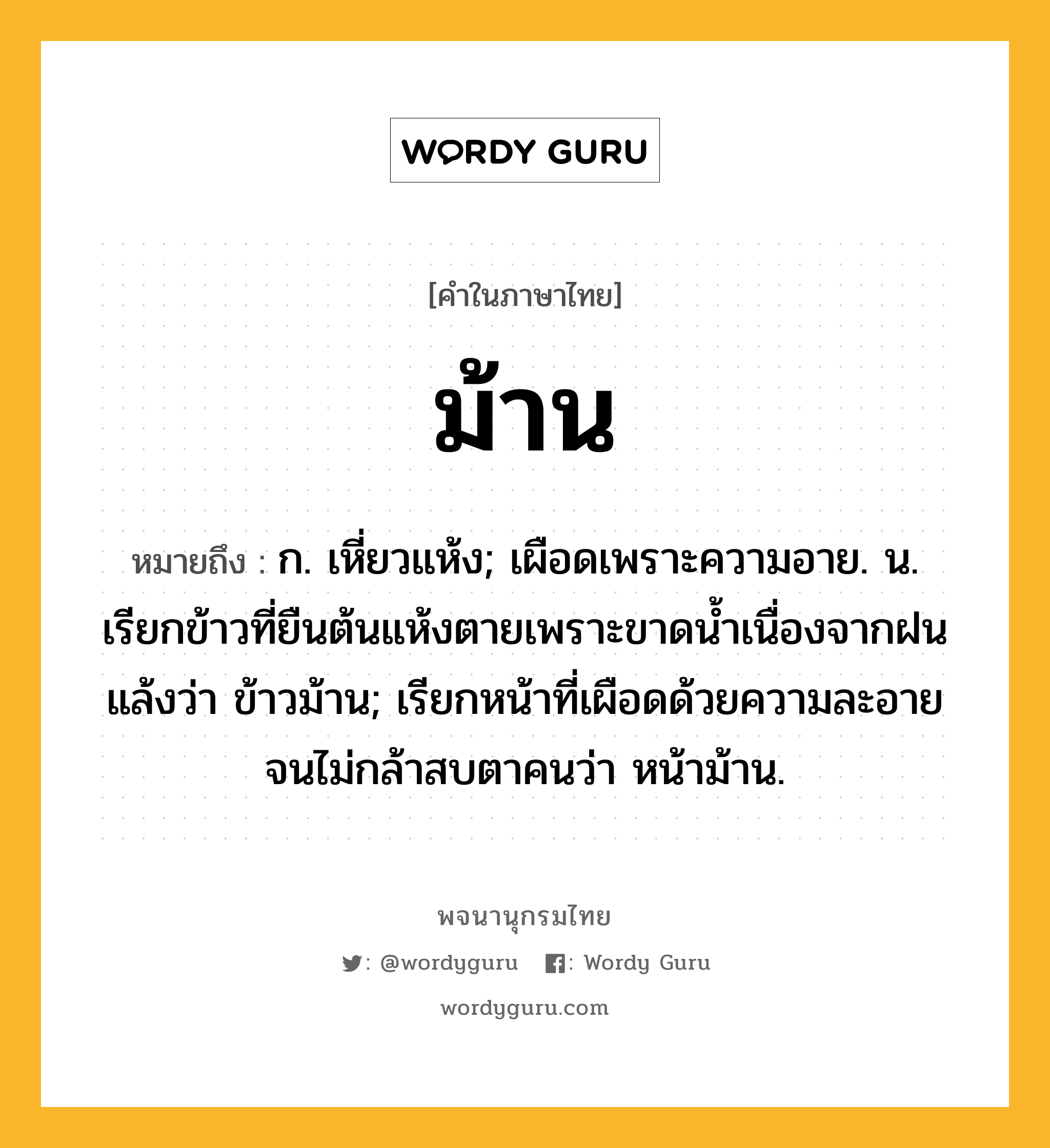 ม้าน ความหมาย หมายถึงอะไร?, คำในภาษาไทย ม้าน หมายถึง ก. เหี่ยวแห้ง; เผือดเพราะความอาย. น. เรียกข้าวที่ยืนต้นแห้งตายเพราะขาดน้ำเนื่องจากฝนแล้งว่า ข้าวม้าน; เรียกหน้าที่เผือดด้วยความละอายจนไม่กล้าสบตาคนว่า หน้าม้าน.