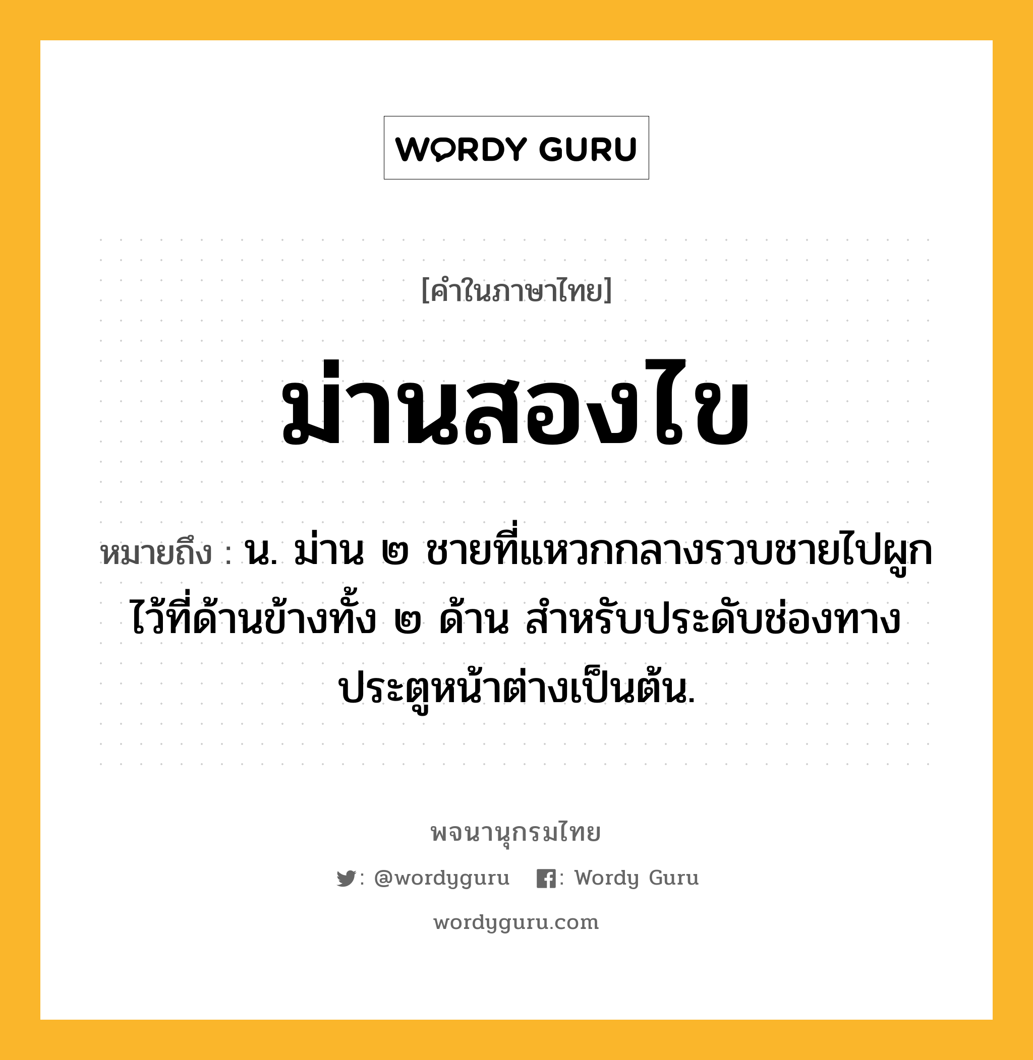 ม่านสองไข หมายถึงอะไร?, คำในภาษาไทย ม่านสองไข หมายถึง น. ม่าน ๒ ชายที่แหวกกลางรวบชายไปผูกไว้ที่ด้านข้างทั้ง ๒ ด้าน สําหรับประดับช่องทางประตูหน้าต่างเป็นต้น.