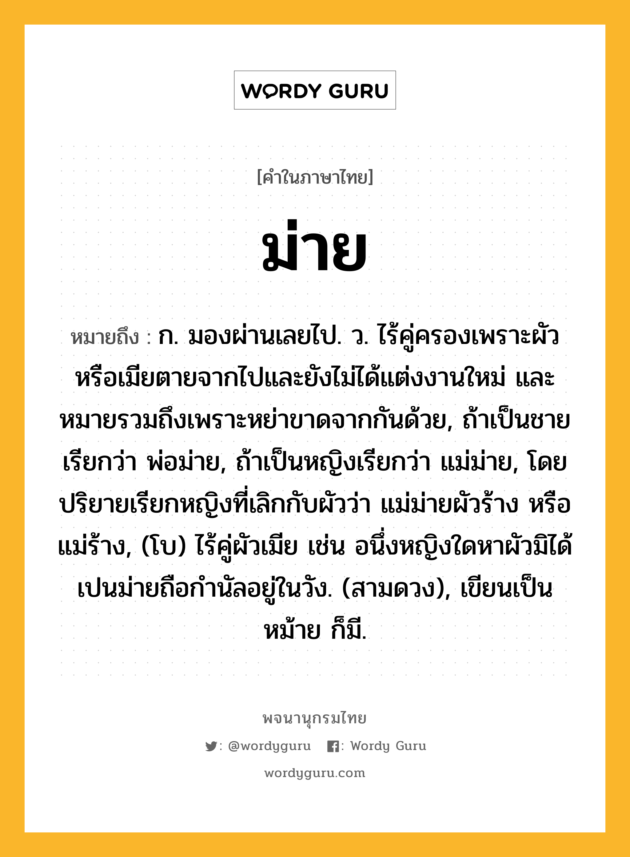 ม่าย หมายถึงอะไร?, คำในภาษาไทย ม่าย หมายถึง ก. มองผ่านเลยไป. ว. ไร้คู่ครองเพราะผัวหรือเมียตายจากไปและยังไม่ได้แต่งงานใหม่ และหมายรวมถึงเพราะหย่าขาดจากกันด้วย, ถ้าเป็นชายเรียกว่า พ่อม่าย, ถ้าเป็นหญิงเรียกว่า แม่ม่าย, โดยปริยายเรียกหญิงที่เลิกกับผัวว่า แม่ม่ายผัวร้าง หรือ แม่ร้าง, (โบ) ไร้คู่ผัวเมีย เช่น อนึ่งหญิงใดหาผัวมิได้เปนม่ายถือกำนัลอยู่ในวัง. (สามดวง), เขียนเป็น หม้าย ก็มี.