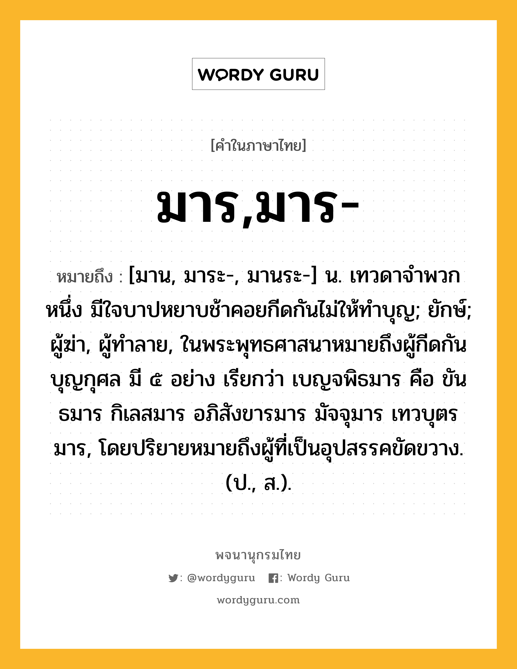 มาร,มาร- หมายถึงอะไร?, คำในภาษาไทย มาร,มาร- หมายถึง [มาน, มาระ-, มานระ-] น. เทวดาจําพวกหนึ่ง มีใจบาปหยาบช้าคอยกีดกันไม่ให้ทําบุญ; ยักษ์; ผู้ฆ่า, ผู้ทำลาย, ในพระพุทธศาสนาหมายถึงผู้กีดกันบุญกุศล มี ๕ อย่าง เรียกว่า เบญจพิธมาร คือ ขันธมาร กิเลสมาร อภิสังขารมาร มัจจุมาร เทวบุตรมาร, โดยปริยายหมายถึงผู้ที่เป็นอุปสรรคขัดขวาง. (ป., ส.).