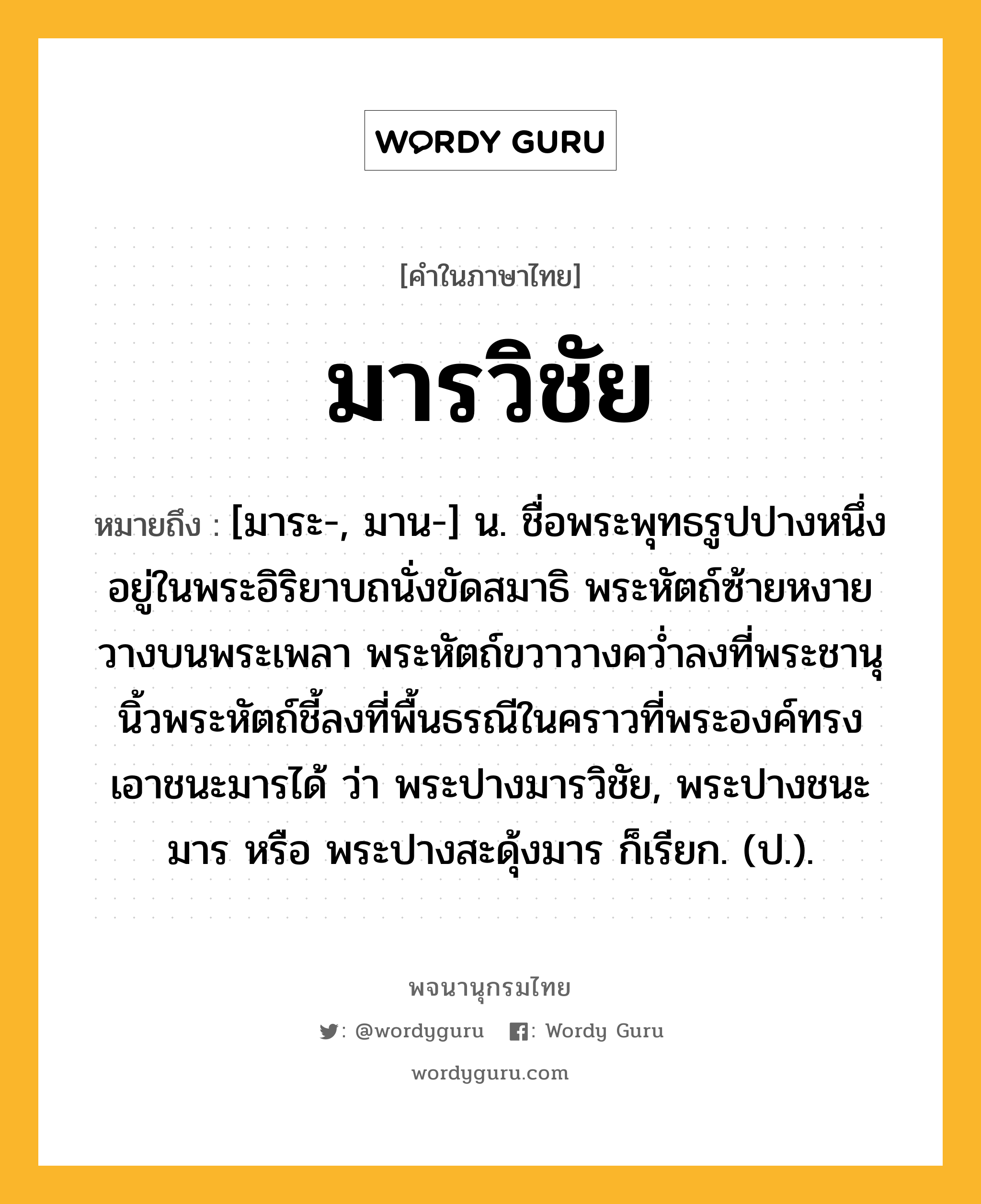 มารวิชัย หมายถึงอะไร?, คำในภาษาไทย มารวิชัย หมายถึง [มาระ-, มาน-] น. ชื่อพระพุทธรูปปางหนึ่ง อยู่ในพระอิริยาบถนั่งขัดสมาธิ พระหัตถ์ซ้ายหงายวางบนพระเพลา พระหัตถ์ขวาวางควํ่าลงที่พระชานุ นิ้วพระหัตถ์ชี้ลงที่พื้นธรณีในคราวที่พระองค์ทรงเอาชนะมารได้ ว่า พระปางมารวิชัย, พระปางชนะมาร หรือ พระปางสะดุ้งมาร ก็เรียก. (ป.).