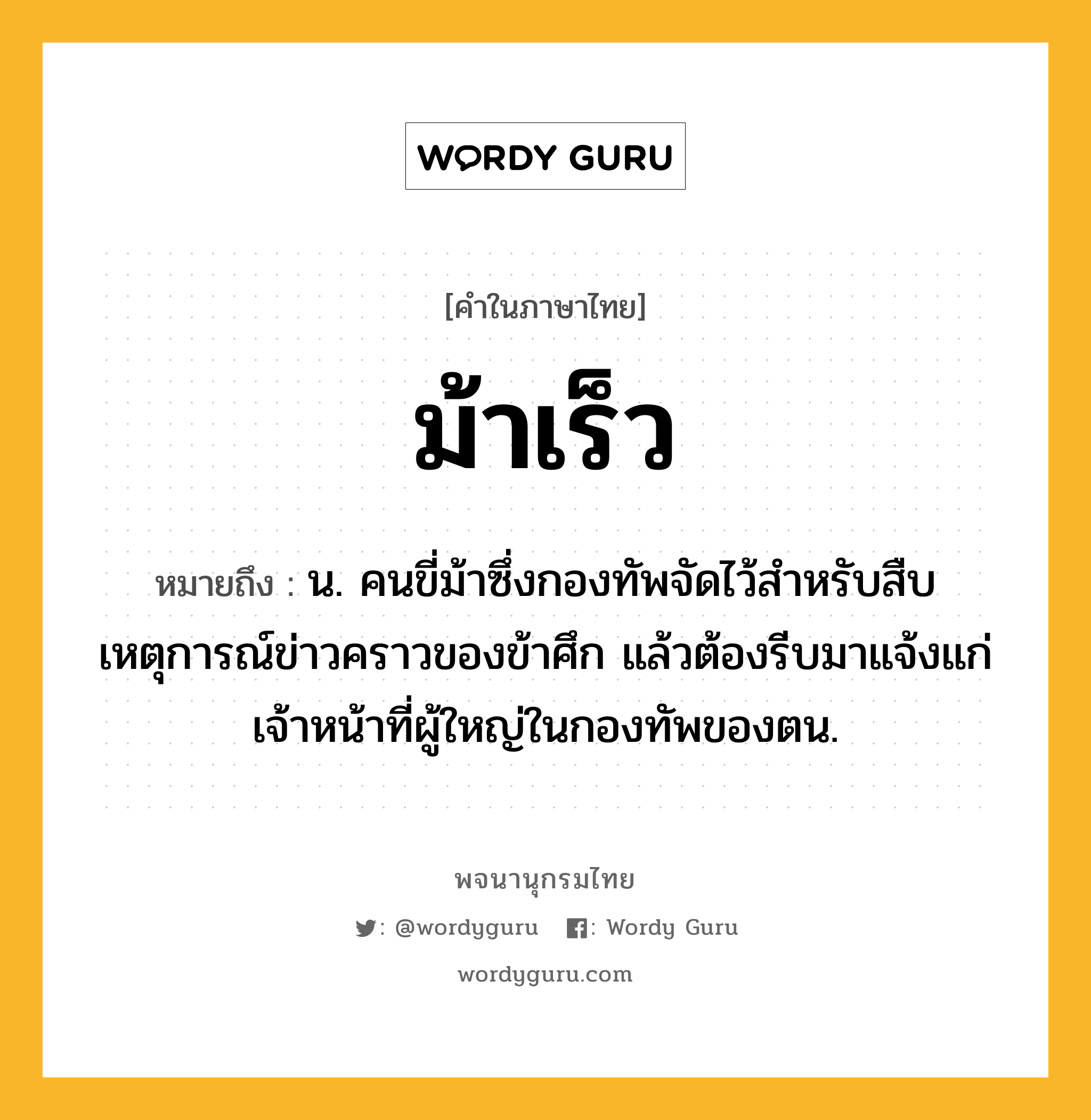 ม้าเร็ว หมายถึงอะไร?, คำในภาษาไทย ม้าเร็ว หมายถึง น. คนขี่ม้าซึ่งกองทัพจัดไว้สําหรับสืบเหตุการณ์ข่าวคราวของข้าศึก แล้วต้องรีบมาแจ้งแก่เจ้าหน้าที่ผู้ใหญ่ในกองทัพของตน.