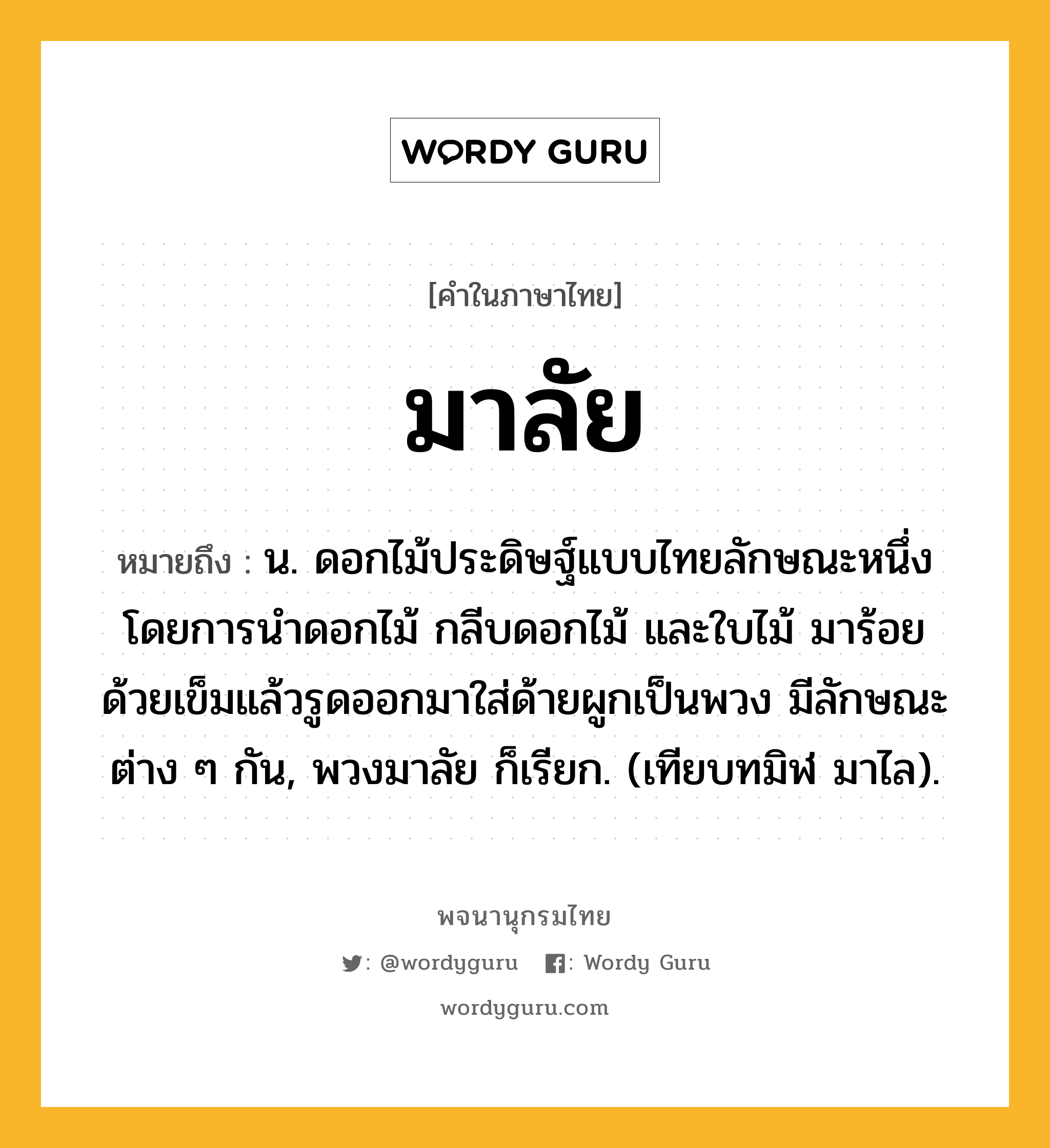 มาลัย หมายถึงอะไร?, คำในภาษาไทย มาลัย หมายถึง น. ดอกไม้ประดิษฐ์แบบไทยลักษณะหนึ่ง โดยการนำดอกไม้ กลีบดอกไม้ และใบไม้ มาร้อยด้วยเข็มแล้วรูดออกมาใส่ด้ายผูกเป็นพวง มีลักษณะต่าง ๆ กัน, พวงมาลัย ก็เรียก. (เทียบทมิฬ มาไล).