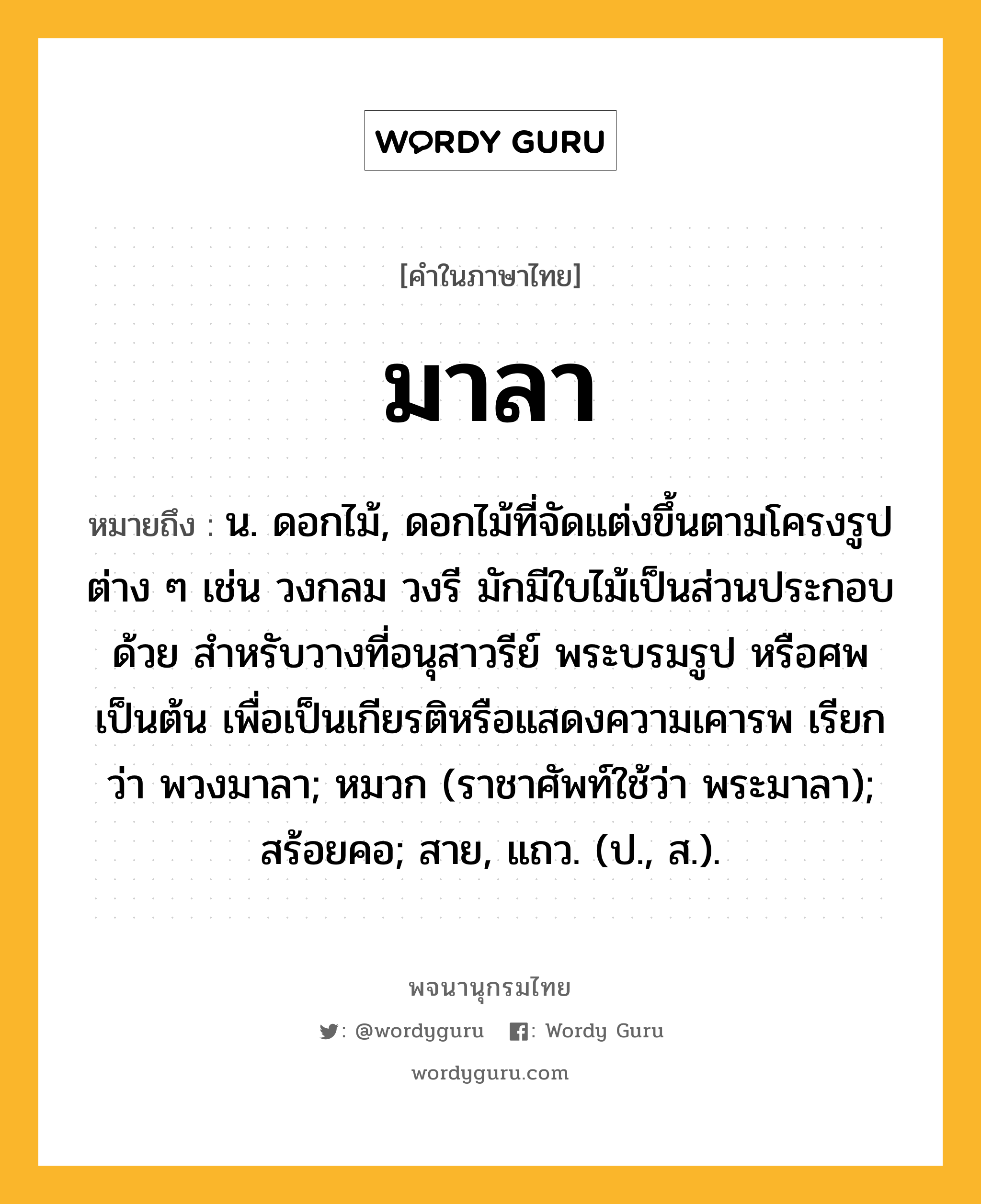 มาลา หมายถึงอะไร?, คำในภาษาไทย มาลา หมายถึง น. ดอกไม้, ดอกไม้ที่จัดแต่งขึ้นตามโครงรูปต่าง ๆ เช่น วงกลม วงรี มักมีใบไม้เป็นส่วนประกอบด้วย สำหรับวางที่อนุสาวรีย์ พระบรมรูป หรือศพ เป็นต้น เพื่อเป็นเกียรติหรือแสดงความเคารพ เรียกว่า พวงมาลา; หมวก (ราชาศัพท์ใช้ว่า พระมาลา); สร้อยคอ; สาย, แถว. (ป., ส.).