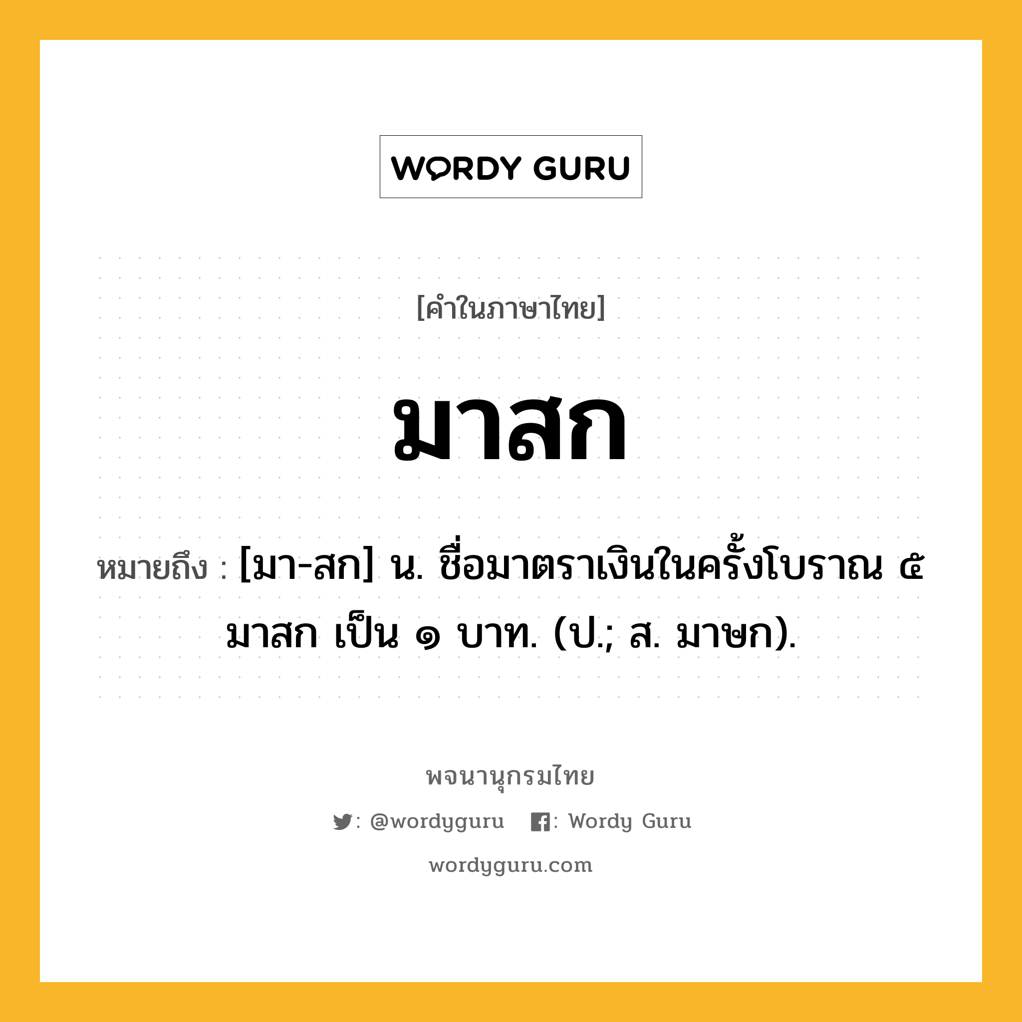 มาสก หมายถึงอะไร?, คำในภาษาไทย มาสก หมายถึง [มา-สก] น. ชื่อมาตราเงินในครั้งโบราณ ๕ มาสก เป็น ๑ บาท. (ป.; ส. มาษก).