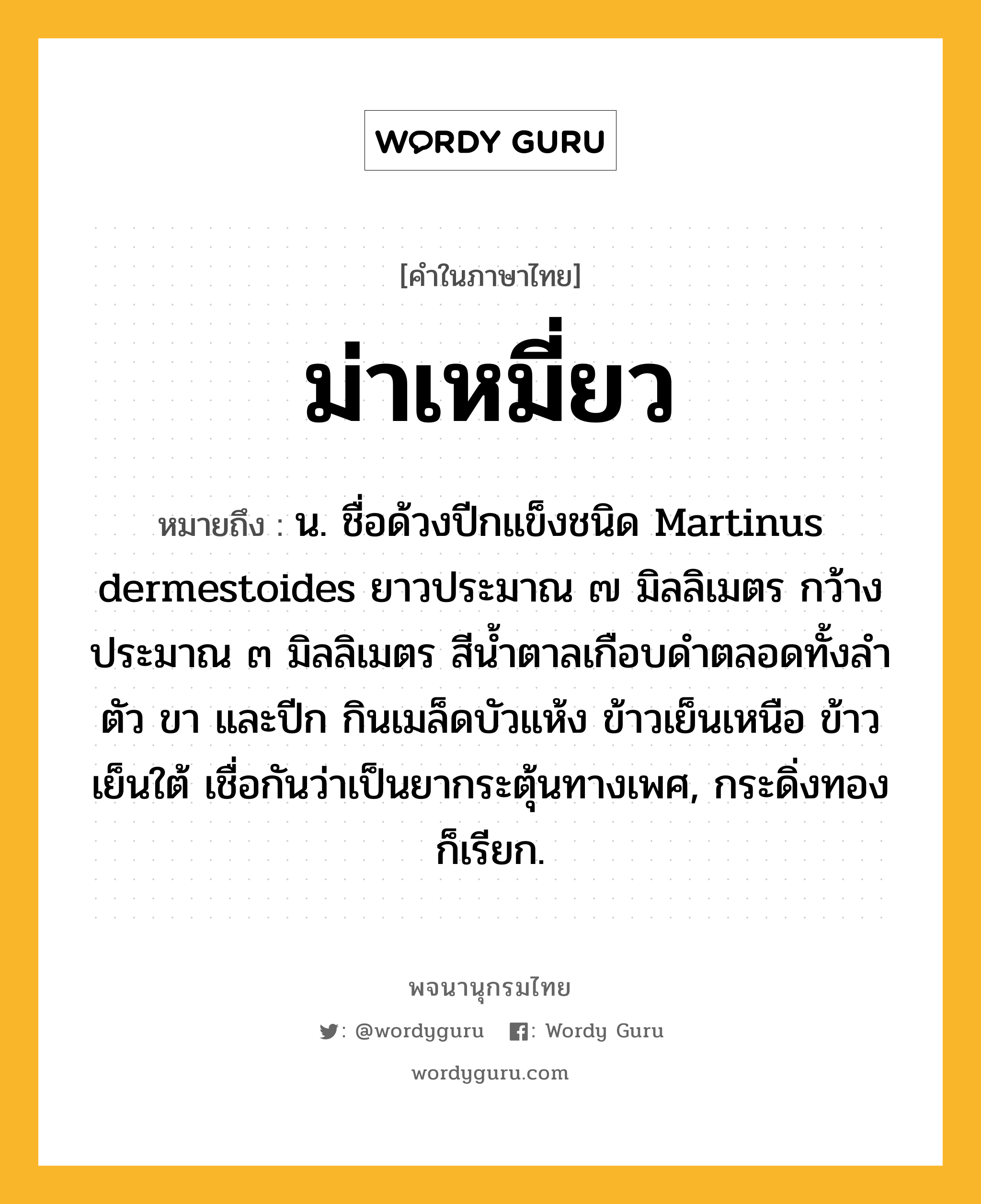 ม่าเหมี่ยว หมายถึงอะไร?, คำในภาษาไทย ม่าเหมี่ยว หมายถึง น. ชื่อด้วงปีกแข็งชนิด Martinus dermestoides ยาวประมาณ ๗ มิลลิเมตร กว้างประมาณ ๓ มิลลิเมตร สีนํ้าตาลเกือบดําตลอดทั้งลําตัว ขา และปีก กินเมล็ดบัวแห้ง ข้าวเย็นเหนือ ข้าวเย็นใต้ เชื่อกันว่าเป็นยากระตุ้นทางเพศ, กระดิ่งทอง ก็เรียก.