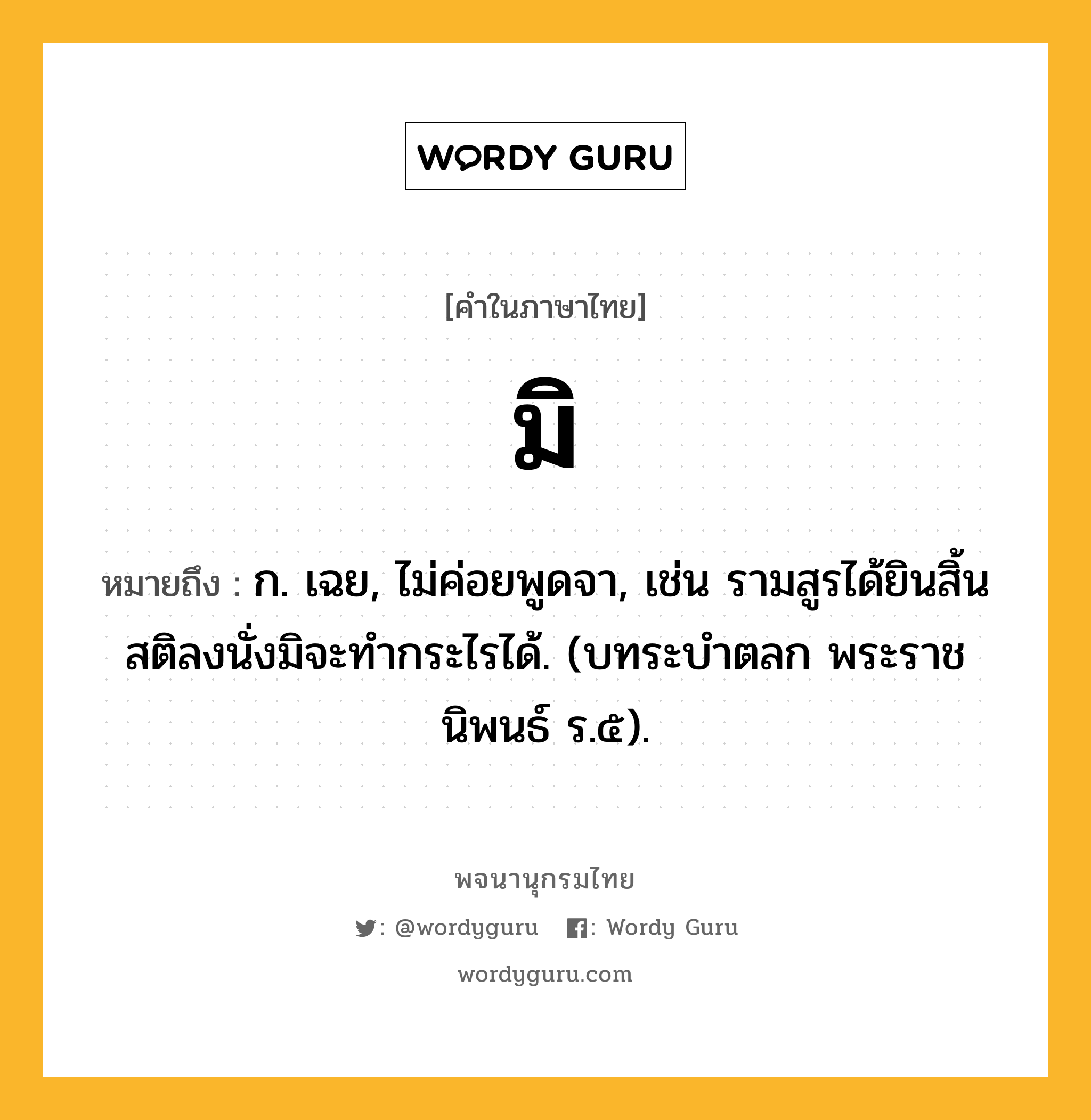 มิ หมายถึงอะไร?, คำในภาษาไทย มิ หมายถึง ก. เฉย, ไม่ค่อยพูดจา, เช่น รามสูรได้ยินสิ้นสติลงนั่งมิจะทำกระไรได้. (บทระบำตลก พระราชนิพนธ์ ร.๕).