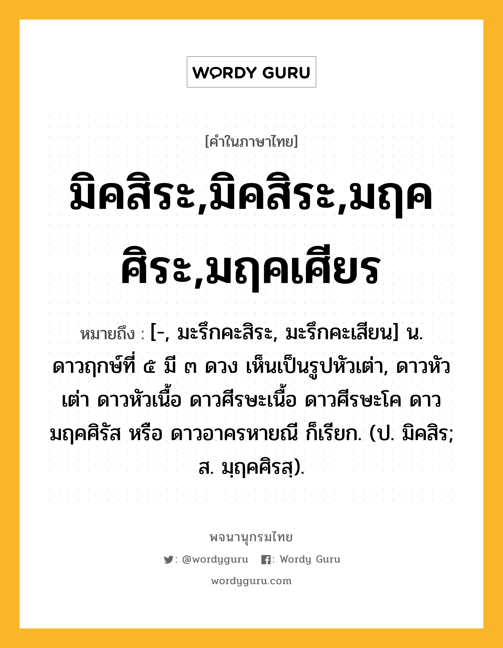 มิคสิระ,มิคสิระ,มฤคศิระ,มฤคเศียร หมายถึงอะไร?, คำในภาษาไทย มิคสิระ,มิคสิระ,มฤคศิระ,มฤคเศียร หมายถึง [-, มะรึกคะสิระ, มะรึกคะเสียน] น. ดาวฤกษ์ที่ ๕ มี ๓ ดวง เห็นเป็นรูปหัวเต่า, ดาวหัวเต่า ดาวหัวเนื้อ ดาวศีรษะเนื้อ ดาวศีรษะโค ดาวมฤคศิรัส หรือ ดาวอาครหายณี ก็เรียก. (ป. มิคสิร; ส. มฺฤคศิรสฺ).