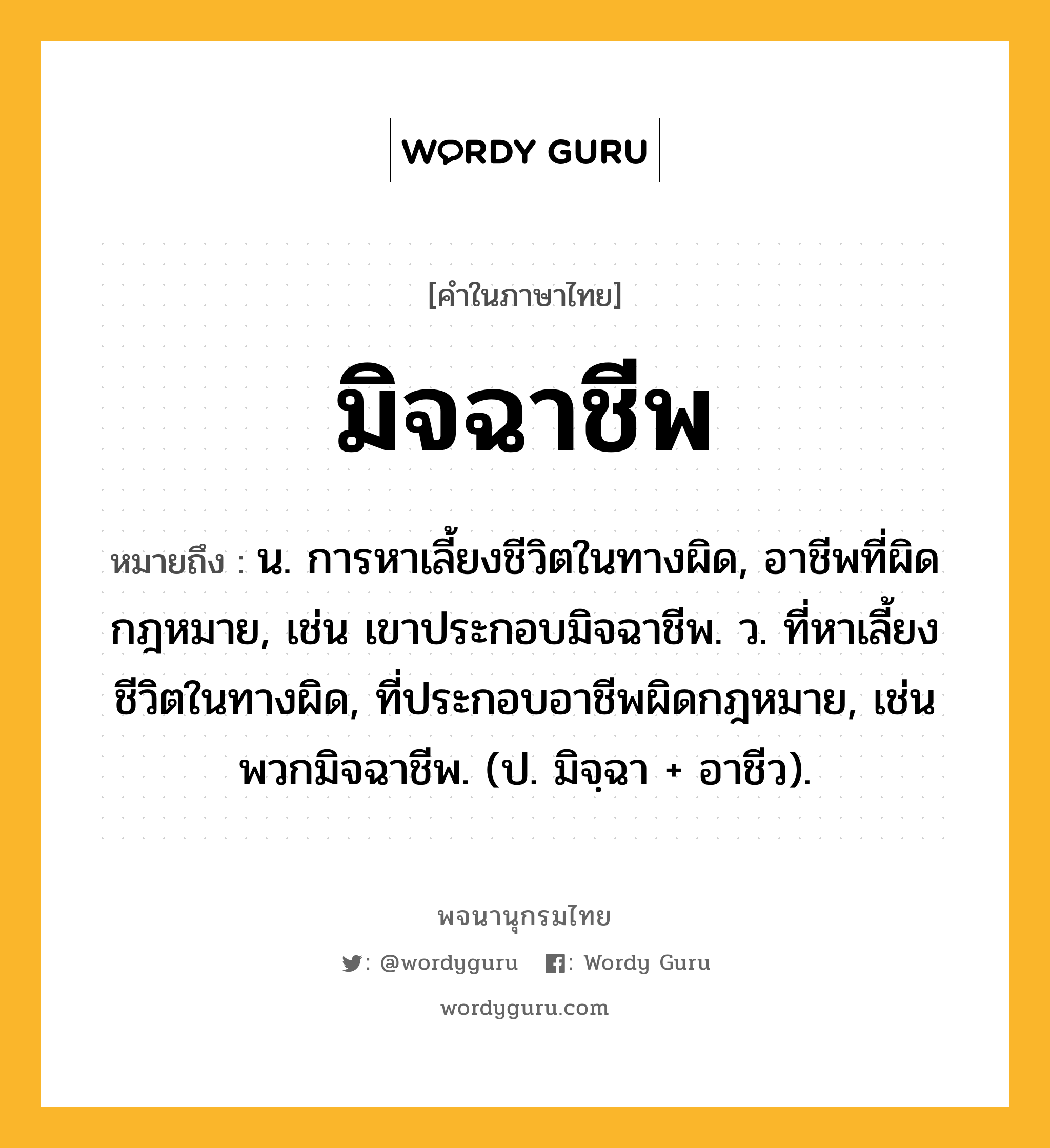 มิจฉาชีพ หมายถึงอะไร?, คำในภาษาไทย มิจฉาชีพ หมายถึง น. การหาเลี้ยงชีวิตในทางผิด, อาชีพที่ผิดกฎหมาย, เช่น เขาประกอบมิจฉาชีพ. ว. ที่หาเลี้ยงชีวิตในทางผิด, ที่ประกอบอาชีพผิดกฎหมาย, เช่น พวกมิจฉาชีพ. (ป. มิจฺฉา + อาชีว).