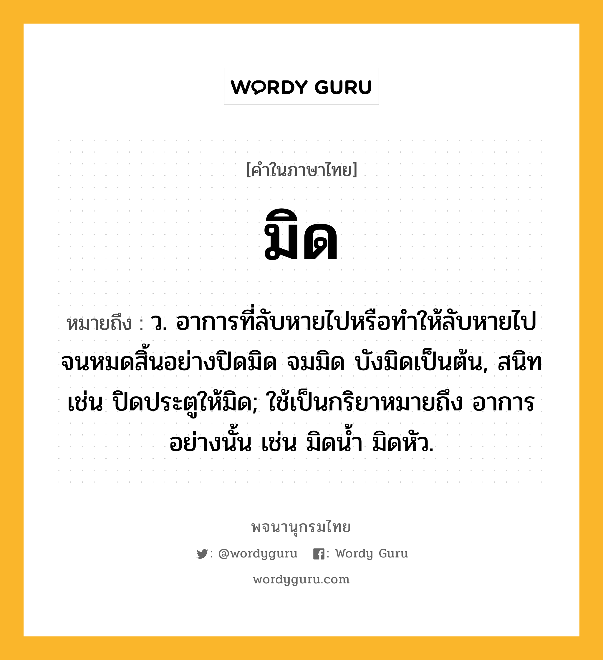 มิด หมายถึงอะไร?, คำในภาษาไทย มิด หมายถึง ว. อาการที่ลับหายไปหรือทำให้ลับหายไปจนหมดสิ้นอย่างปิดมิด จมมิด บังมิดเป็นต้น, สนิท เช่น ปิดประตูให้มิด; ใช้เป็นกริยาหมายถึง อาการอย่างนั้น เช่น มิดนํ้า มิดหัว.