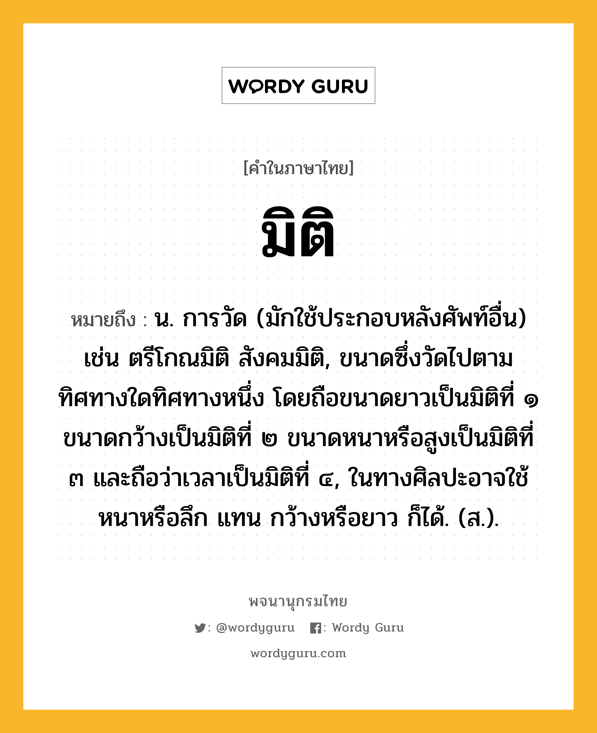 มิติ หมายถึงอะไร?, คำในภาษาไทย มิติ หมายถึง น. การวัด (มักใช้ประกอบหลังศัพท์อื่น) เช่น ตรีโกณมิติ สังคมมิติ, ขนาดซึ่งวัดไปตามทิศทางใดทิศทางหนึ่ง โดยถือขนาดยาวเป็นมิติที่ ๑ ขนาดกว้างเป็นมิติที่ ๒ ขนาดหนาหรือสูงเป็นมิติที่ ๓ และถือว่าเวลาเป็นมิติที่ ๔, ในทางศิลปะอาจใช้ หนาหรือลึก แทน กว้างหรือยาว ก็ได้. (ส.).