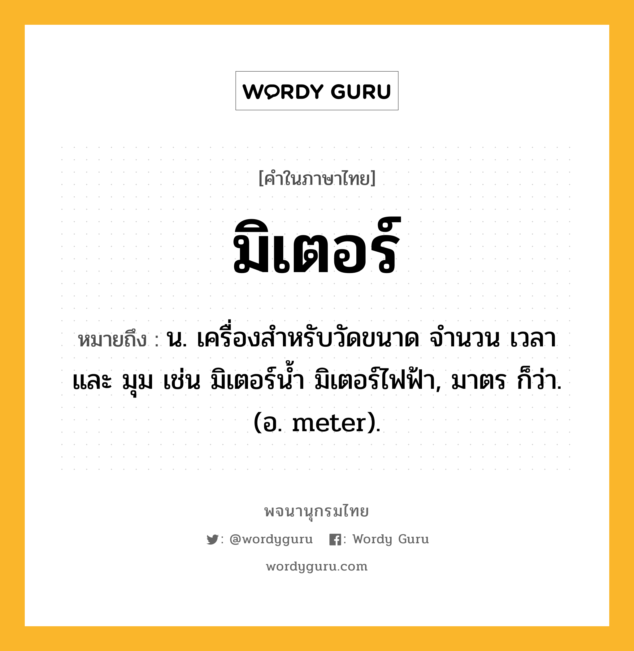 มิเตอร์ หมายถึงอะไร?, คำในภาษาไทย มิเตอร์ หมายถึง น. เครื่องสำหรับวัดขนาด จำนวน เวลา และ มุม เช่น มิเตอร์น้ำ มิเตอร์ไฟฟ้า, มาตร ก็ว่า. (อ. meter).