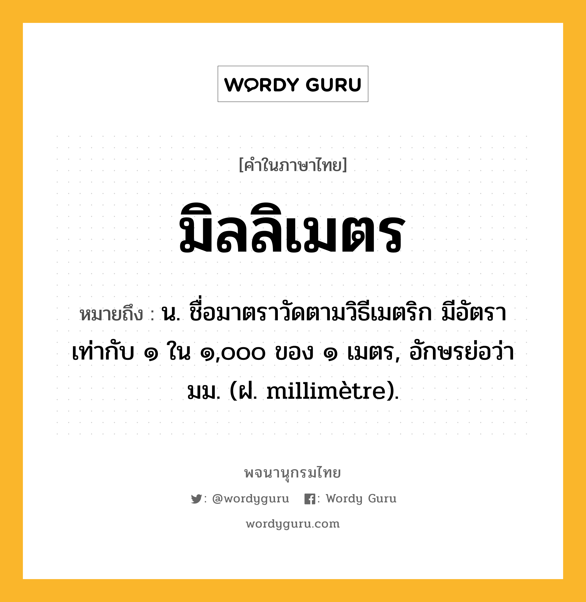 มิลลิเมตร หมายถึงอะไร?, คำในภาษาไทย มิลลิเมตร หมายถึง น. ชื่อมาตราวัดตามวิธีเมตริก มีอัตราเท่ากับ ๑ ใน ๑,๐๐๐ ของ ๑ เมตร, อักษรย่อว่า มม. (ฝ. millimètre).