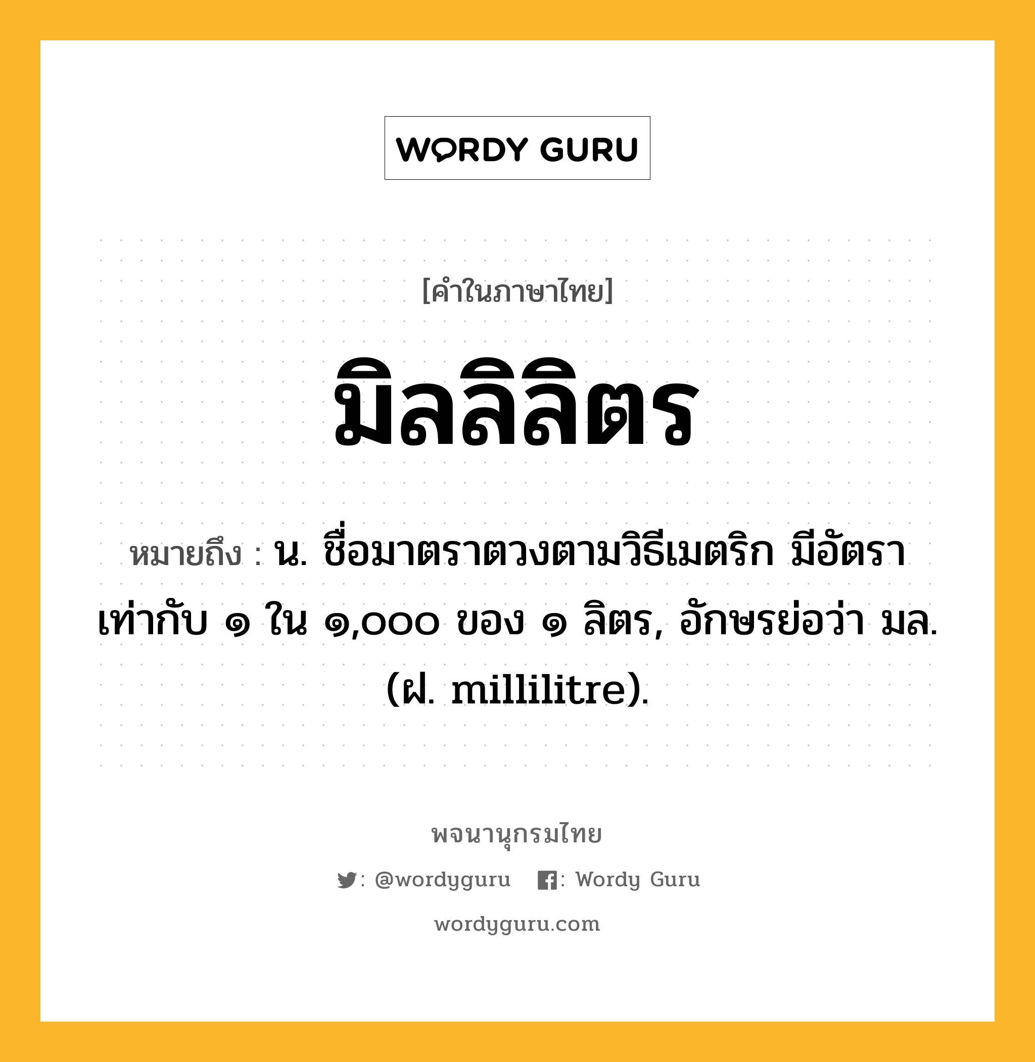 มิลลิลิตร หมายถึงอะไร?, คำในภาษาไทย มิลลิลิตร หมายถึง น. ชื่อมาตราตวงตามวิธีเมตริก มีอัตราเท่ากับ ๑ ใน ๑,๐๐๐ ของ ๑ ลิตร, อักษรย่อว่า มล. (ฝ. millilitre).