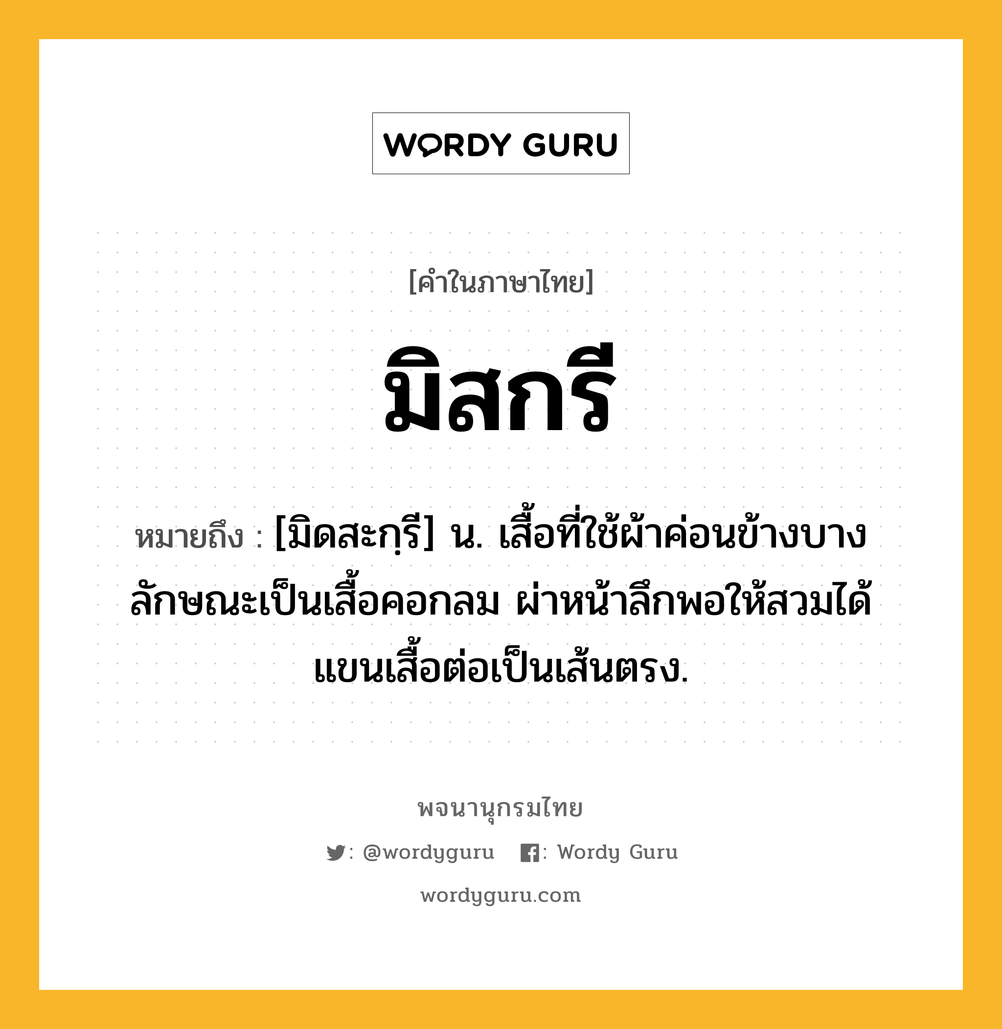 มิสกรี หมายถึงอะไร?, คำในภาษาไทย มิสกรี หมายถึง [มิดสะกฺรี] น. เสื้อที่ใช้ผ้าค่อนข้างบาง ลักษณะเป็นเสื้อคอกลม ผ่าหน้าลึกพอให้สวมได้ แขนเสื้อต่อเป็นเส้นตรง.