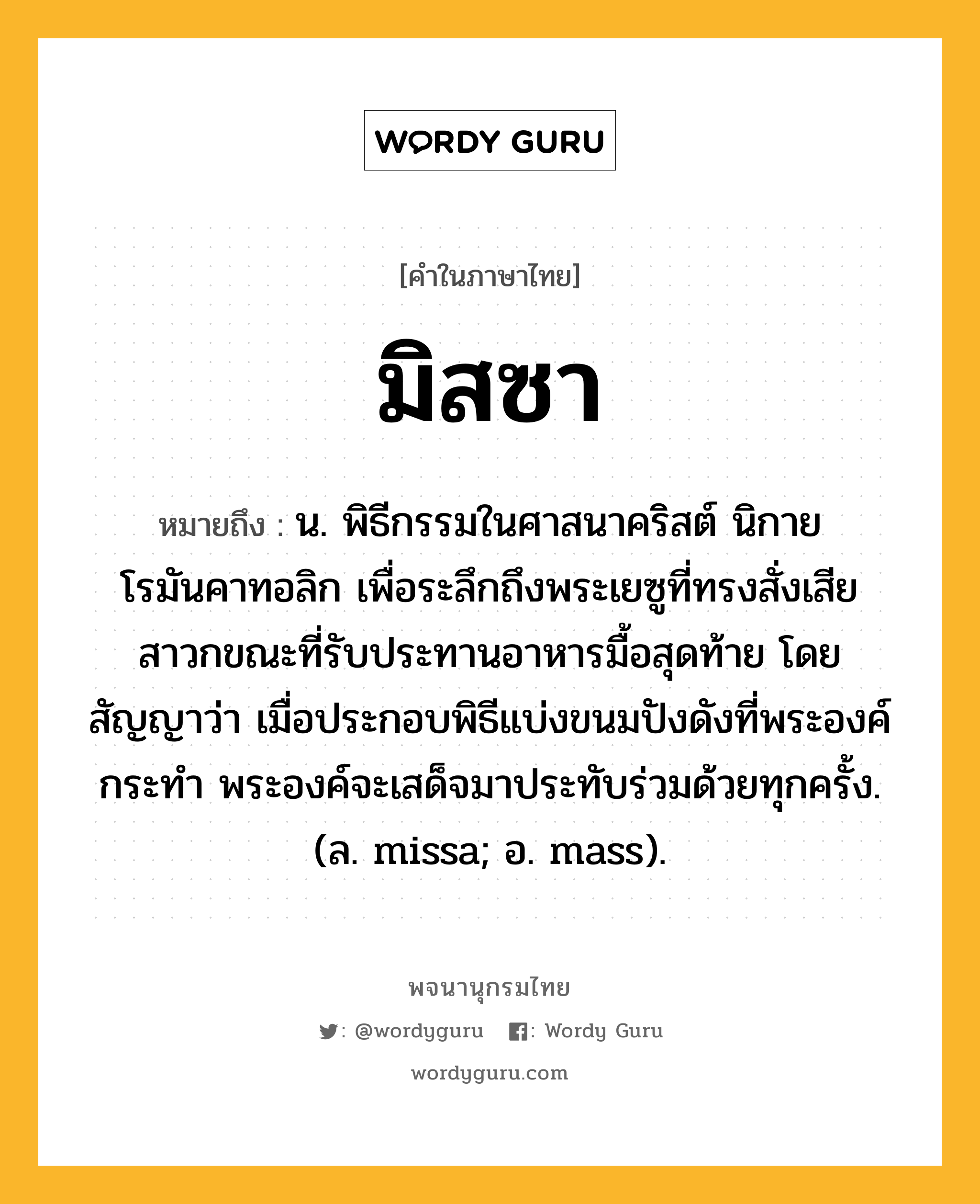 มิสซา ความหมาย หมายถึงอะไร?, คำในภาษาไทย มิสซา หมายถึง น. พิธีกรรมในศาสนาคริสต์ นิกายโรมันคาทอลิก เพื่อระลึกถึงพระเยซูที่ทรงสั่งเสียสาวกขณะที่รับประทานอาหารมื้อสุดท้าย โดยสัญญาว่า เมื่อประกอบพิธีแบ่งขนมปังดังที่พระองค์กระทํา พระองค์จะเสด็จมาประทับร่วมด้วยทุกครั้ง. (ล. missa; อ. mass).