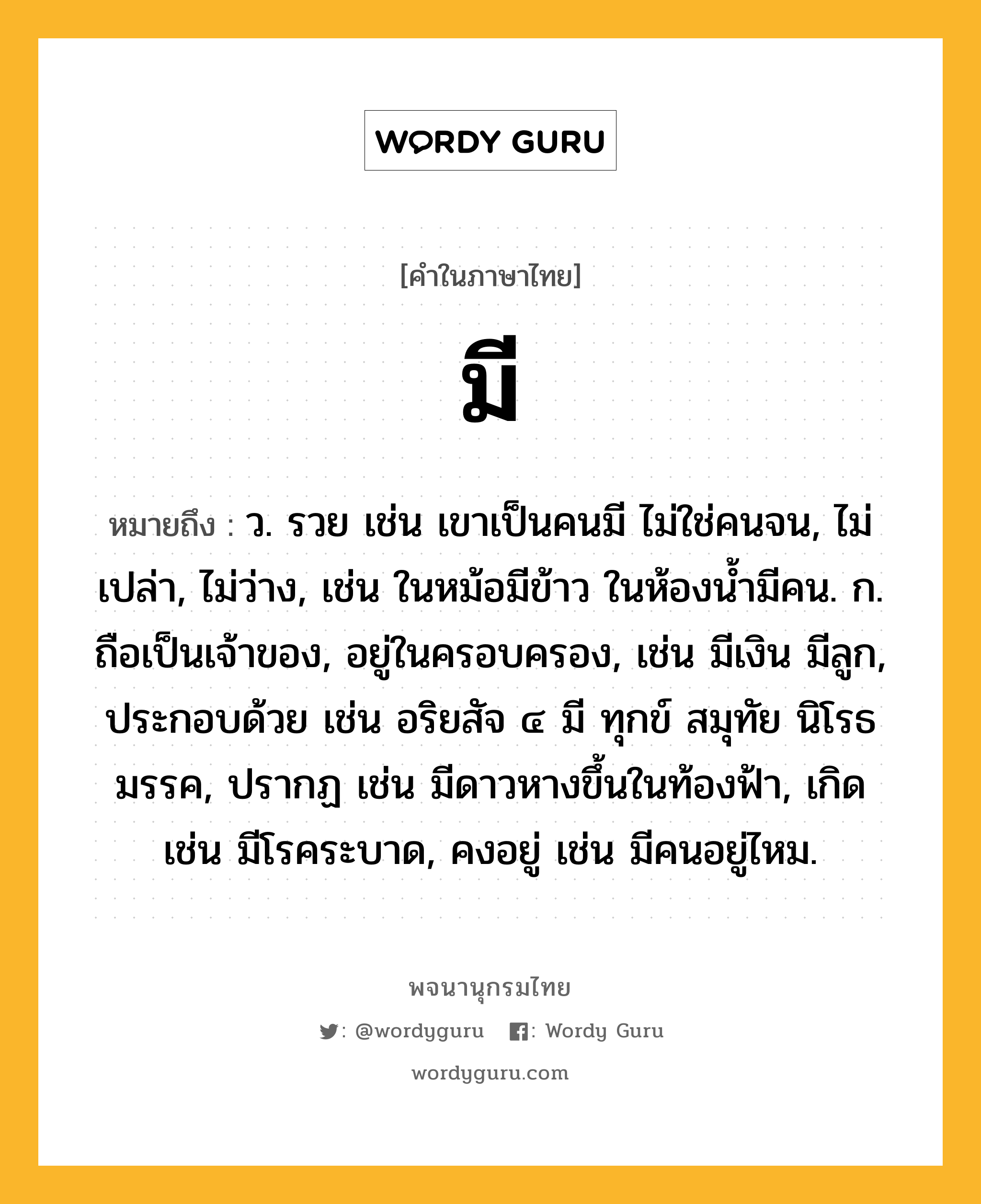 มี หมายถึงอะไร?, คำในภาษาไทย มี หมายถึง ว. รวย เช่น เขาเป็นคนมี ไม่ใช่คนจน, ไม่เปล่า, ไม่ว่าง, เช่น ในหม้อมีข้าว ในห้องน้ำมีคน. ก. ถือเป็นเจ้าของ, อยู่ในครอบครอง, เช่น มีเงิน มีลูก, ประกอบด้วย เช่น อริยสัจ ๔ มี ทุกข์ สมุทัย นิโรธ มรรค, ปรากฏ เช่น มีดาวหางขึ้นในท้องฟ้า, เกิด เช่น มีโรคระบาด, คงอยู่ เช่น มีคนอยู่ไหม.