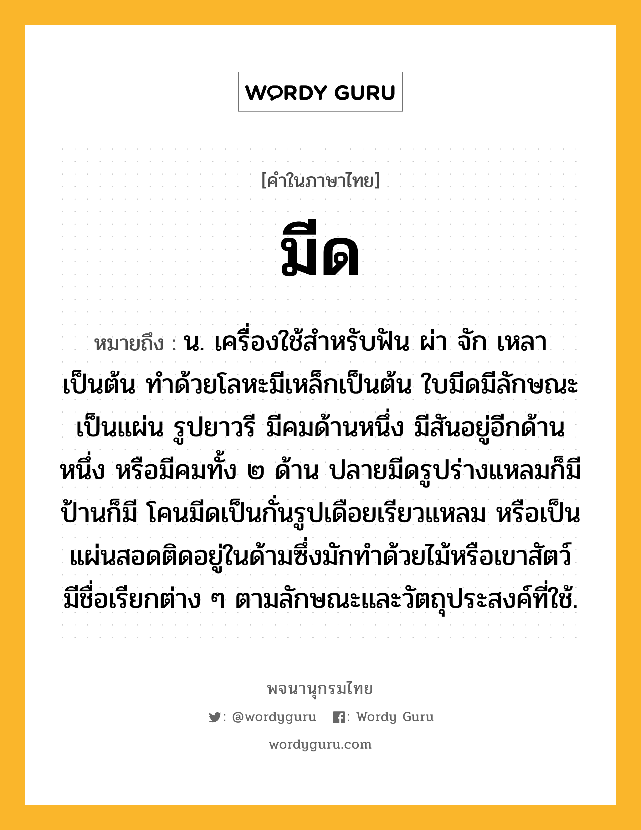 มีด หมายถึงอะไร?, คำในภาษาไทย มีด หมายถึง น. เครื่องใช้สำหรับฟัน ผ่า จัก เหลา เป็นต้น ทำด้วยโลหะมีเหล็กเป็นต้น ใบมีดมีลักษณะเป็นแผ่น รูปยาวรี มีคมด้านหนึ่ง มีสันอยู่อีกด้านหนึ่ง หรือมีคมทั้ง ๒ ด้าน ปลายมีดรูปร่างแหลมก็มี ป้านก็มี โคนมีดเป็นกั่นรูปเดือยเรียวแหลม หรือเป็นแผ่นสอดติดอยู่ในด้ามซึ่งมักทำด้วยไม้หรือเขาสัตว์ มีชื่อเรียกต่าง ๆ ตามลักษณะและวัตถุประสงค์ที่ใช้.