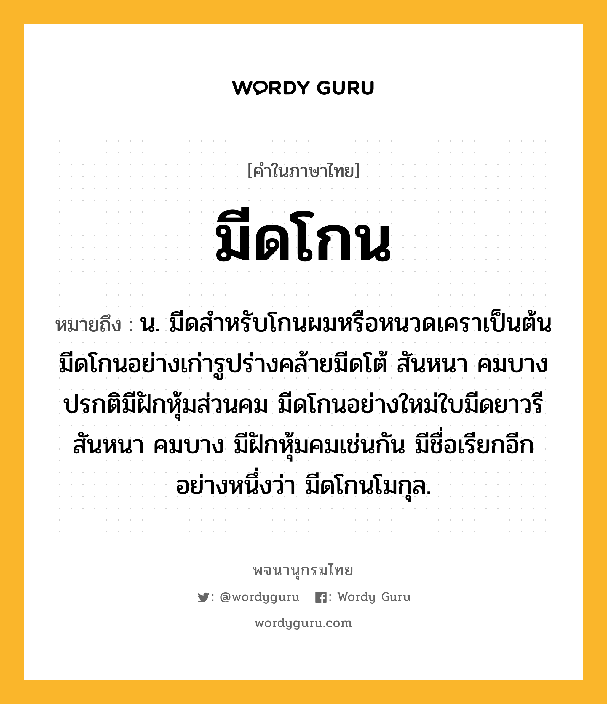 มีดโกน หมายถึงอะไร?, คำในภาษาไทย มีดโกน หมายถึง น. มีดสำหรับโกนผมหรือหนวดเคราเป็นต้น มีดโกนอย่างเก่ารูปร่างคล้ายมีดโต้ สันหนา คมบาง ปรกติมีฝักหุ้มส่วนคม มีดโกนอย่างใหม่ใบมีดยาวรี สันหนา คมบาง มีฝักหุ้มคมเช่นกัน มีชื่อเรียกอีกอย่างหนึ่งว่า มีดโกนโมกุล.