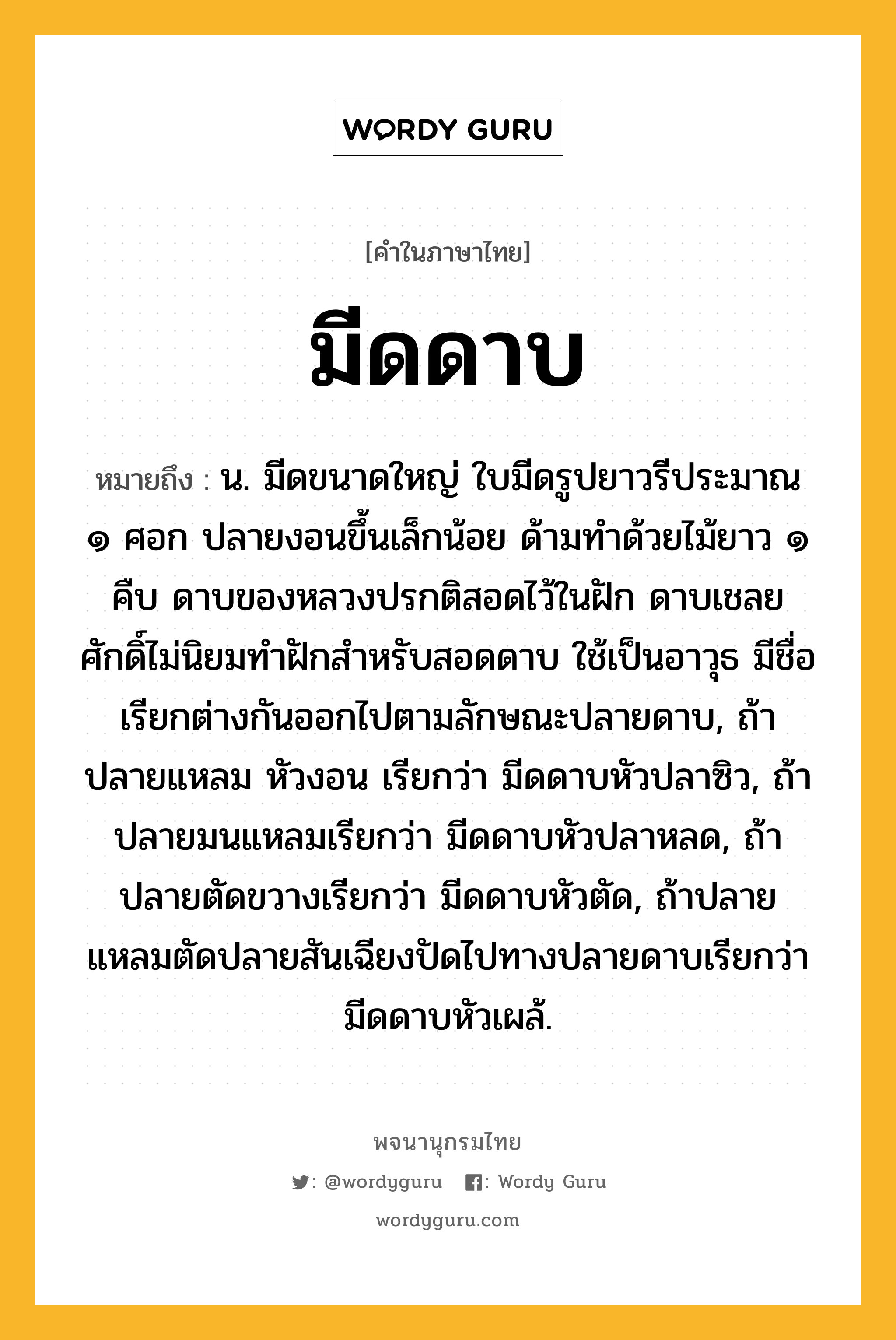 มีดดาบ หมายถึงอะไร?, คำในภาษาไทย มีดดาบ หมายถึง น. มีดขนาดใหญ่ ใบมีดรูปยาวรีประมาณ ๑ ศอก ปลายงอนขึ้นเล็กน้อย ด้ามทำด้วยไม้ยาว ๑ คืบ ดาบของหลวงปรกติสอดไว้ในฝัก ดาบเชลยศักดิ์ไม่นิยมทำฝักสำหรับสอดดาบ ใช้เป็นอาวุธ มีชื่อเรียกต่างกันออกไปตามลักษณะปลายดาบ, ถ้าปลายแหลม หัวงอน เรียกว่า มีดดาบหัวปลาซิว, ถ้าปลายมนแหลมเรียกว่า มีดดาบหัวปลาหลด, ถ้าปลายตัดขวางเรียกว่า มีดดาบหัวตัด, ถ้าปลายแหลมตัดปลายสันเฉียงปัดไปทางปลายดาบเรียกว่า มีดดาบหัวเผล้.