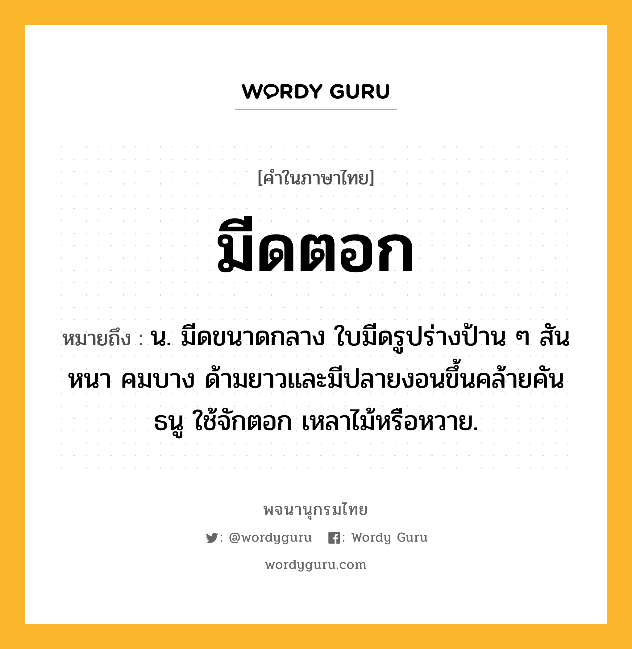 มีดตอก หมายถึงอะไร?, คำในภาษาไทย มีดตอก หมายถึง น. มีดขนาดกลาง ใบมีดรูปร่างป้าน ๆ สันหนา คมบาง ด้ามยาวและมีปลายงอนขึ้นคล้ายคันธนู ใช้จักตอก เหลาไม้หรือหวาย.