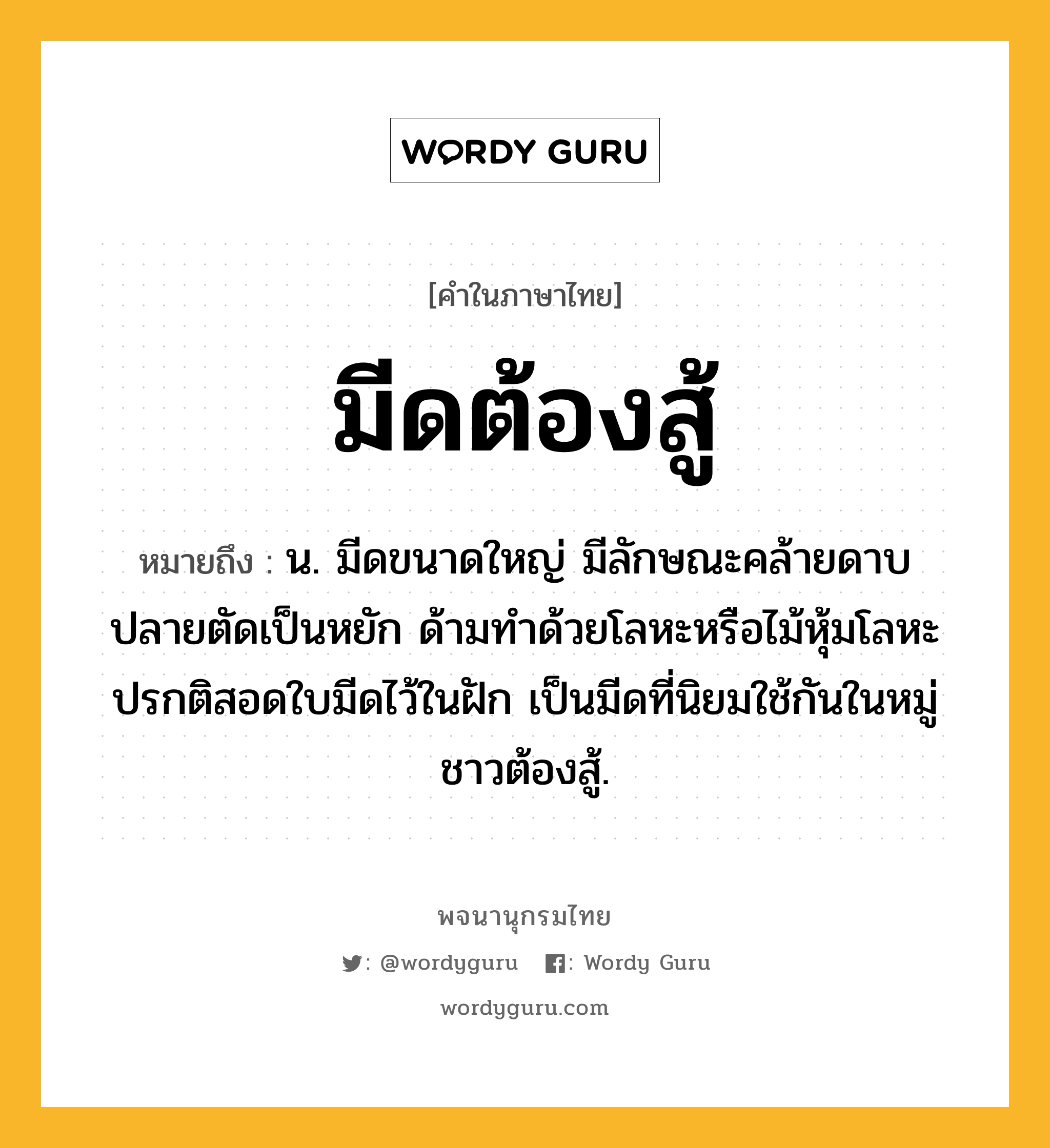 มีดต้องสู้ หมายถึงอะไร?, คำในภาษาไทย มีดต้องสู้ หมายถึง น. มีดขนาดใหญ่ มีลักษณะคล้ายดาบ ปลายตัดเป็นหยัก ด้ามทำด้วยโลหะหรือไม้หุ้มโลหะ ปรกติสอดใบมีดไว้ในฝัก เป็นมีดที่นิยมใช้กันในหมู่ชาวต้องสู้.