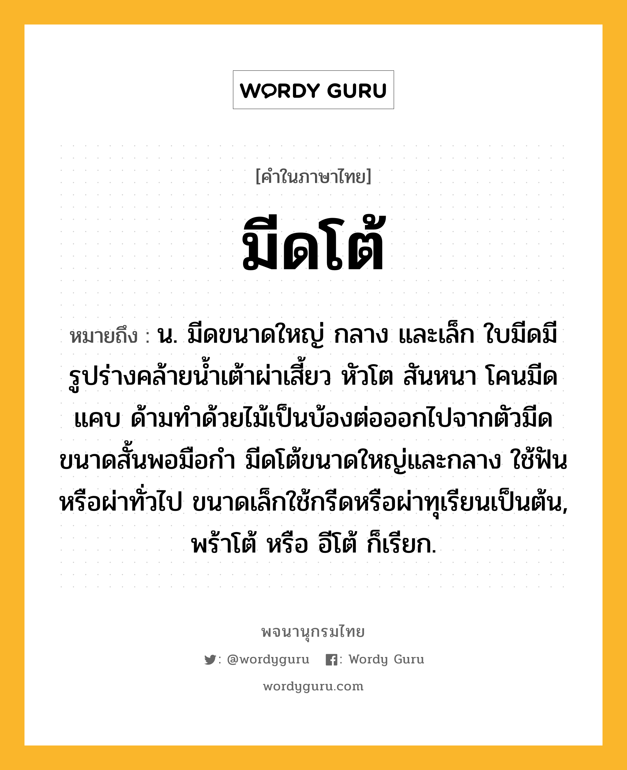 มีดโต้ หมายถึงอะไร?, คำในภาษาไทย มีดโต้ หมายถึง น. มีดขนาดใหญ่ กลาง และเล็ก ใบมีดมีรูปร่างคล้ายน้ำเต้าผ่าเสี้ยว หัวโต สันหนา โคนมีดแคบ ด้ามทำด้วยไม้เป็นบ้องต่อออกไปจากตัวมีด ขนาดสั้นพอมือกำ มีดโต้ขนาดใหญ่และกลาง ใช้ฟันหรือผ่าทั่วไป ขนาดเล็กใช้กรีดหรือผ่าทุเรียนเป็นต้น, พร้าโต้ หรือ อีโต้ ก็เรียก.