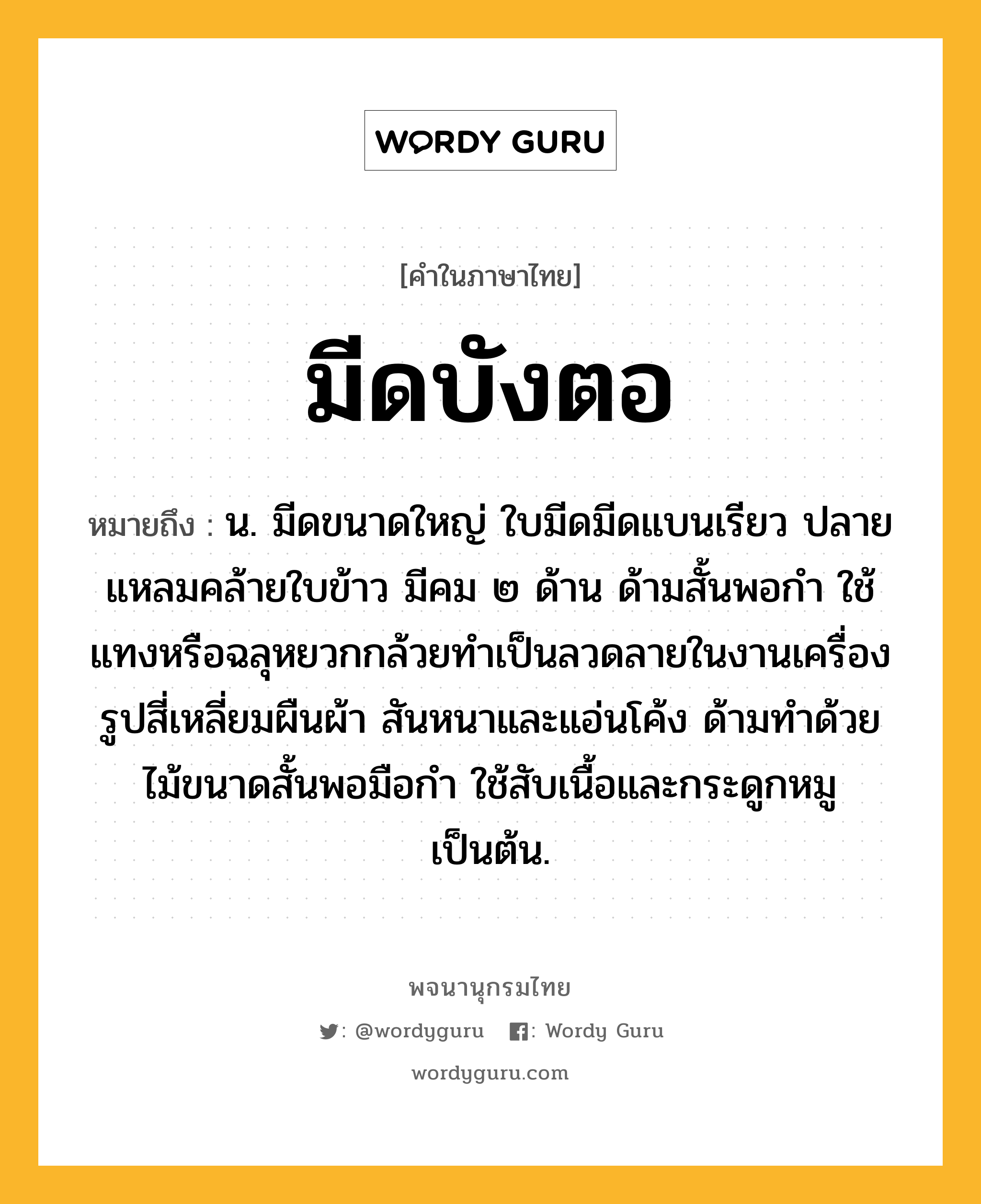 มีดบังตอ หมายถึงอะไร?, คำในภาษาไทย มีดบังตอ หมายถึง น. มีดขนาดใหญ่ ใบมีดมีดแบนเรียว ปลายแหลมคล้ายใบข้าว มีคม ๒ ด้าน ด้ามสั้นพอกำ ใช้แทงหรือฉลุหยวกกล้วยทำเป็นลวดลายในงานเครื่องรูปสี่เหลี่ยมผืนผ้า สันหนาและแอ่นโค้ง ด้ามทำด้วยไม้ขนาดสั้นพอมือกำ ใช้สับเนื้อและกระดูกหมูเป็นต้น.