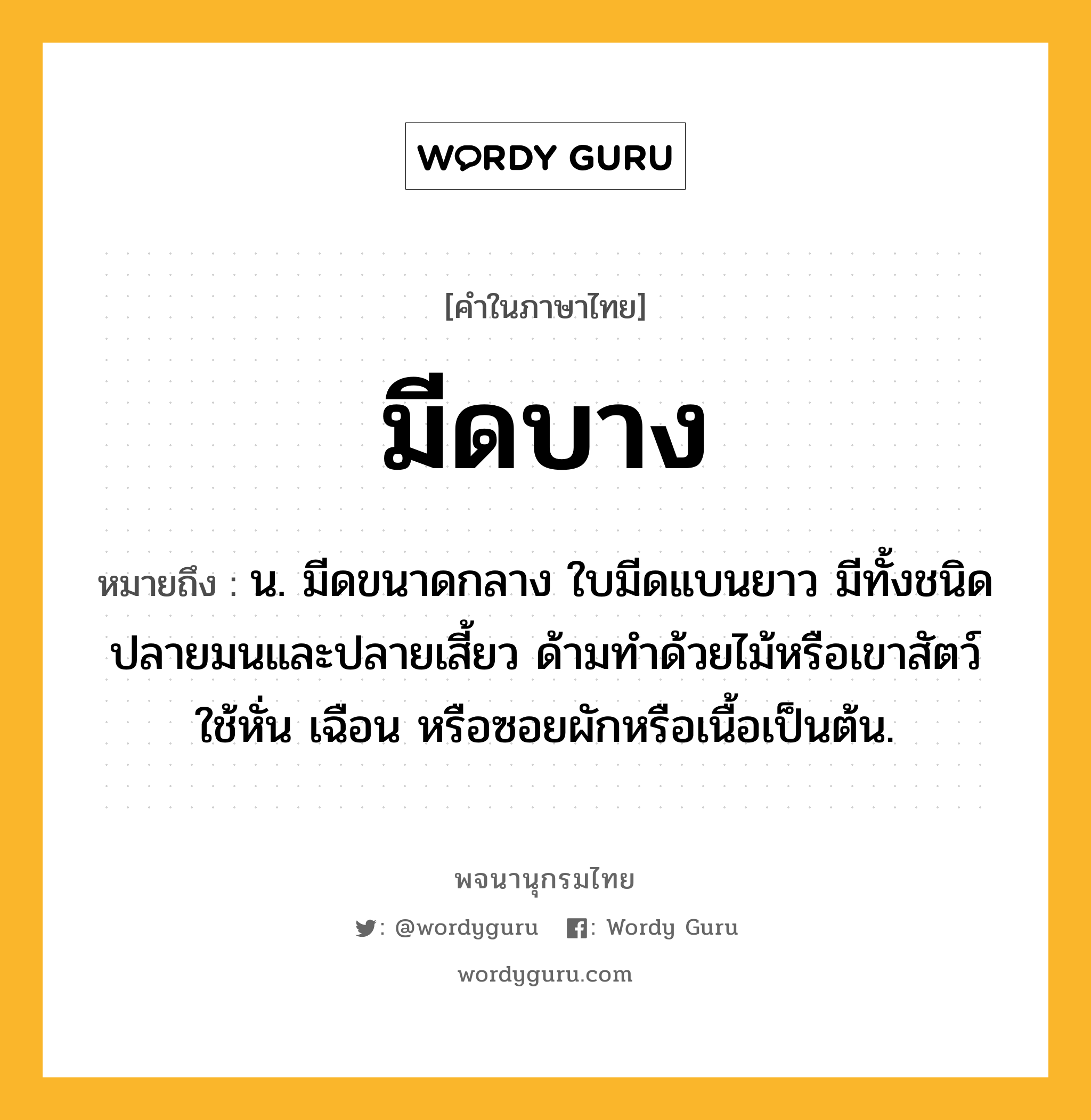 มีดบาง หมายถึงอะไร?, คำในภาษาไทย มีดบาง หมายถึง น. มีดขนาดกลาง ใบมีดแบนยาว มีทั้งชนิดปลายมนและปลายเสี้ยว ด้ามทำด้วยไม้หรือเขาสัตว์ ใช้หั่น เฉือน หรือซอยผักหรือเนื้อเป็นต้น.