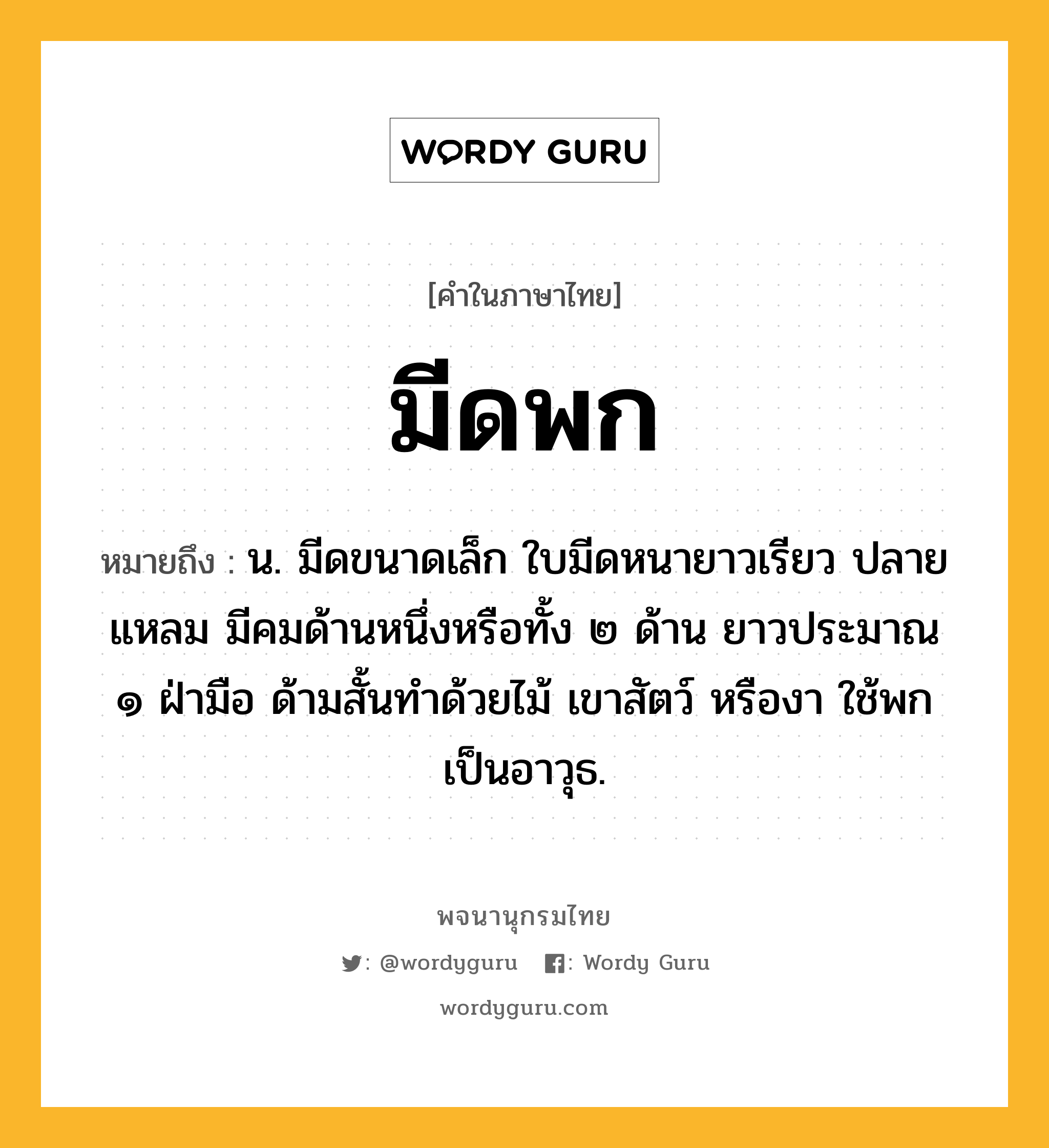 มีดพก หมายถึงอะไร?, คำในภาษาไทย มีดพก หมายถึง น. มีดขนาดเล็ก ใบมีดหนายาวเรียว ปลายแหลม มีคมด้านหนึ่งหรือทั้ง ๒ ด้าน ยาวประมาณ ๑ ฝ่ามือ ด้ามสั้นทำด้วยไม้ เขาสัตว์ หรืองา ใช้พกเป็นอาวุธ.