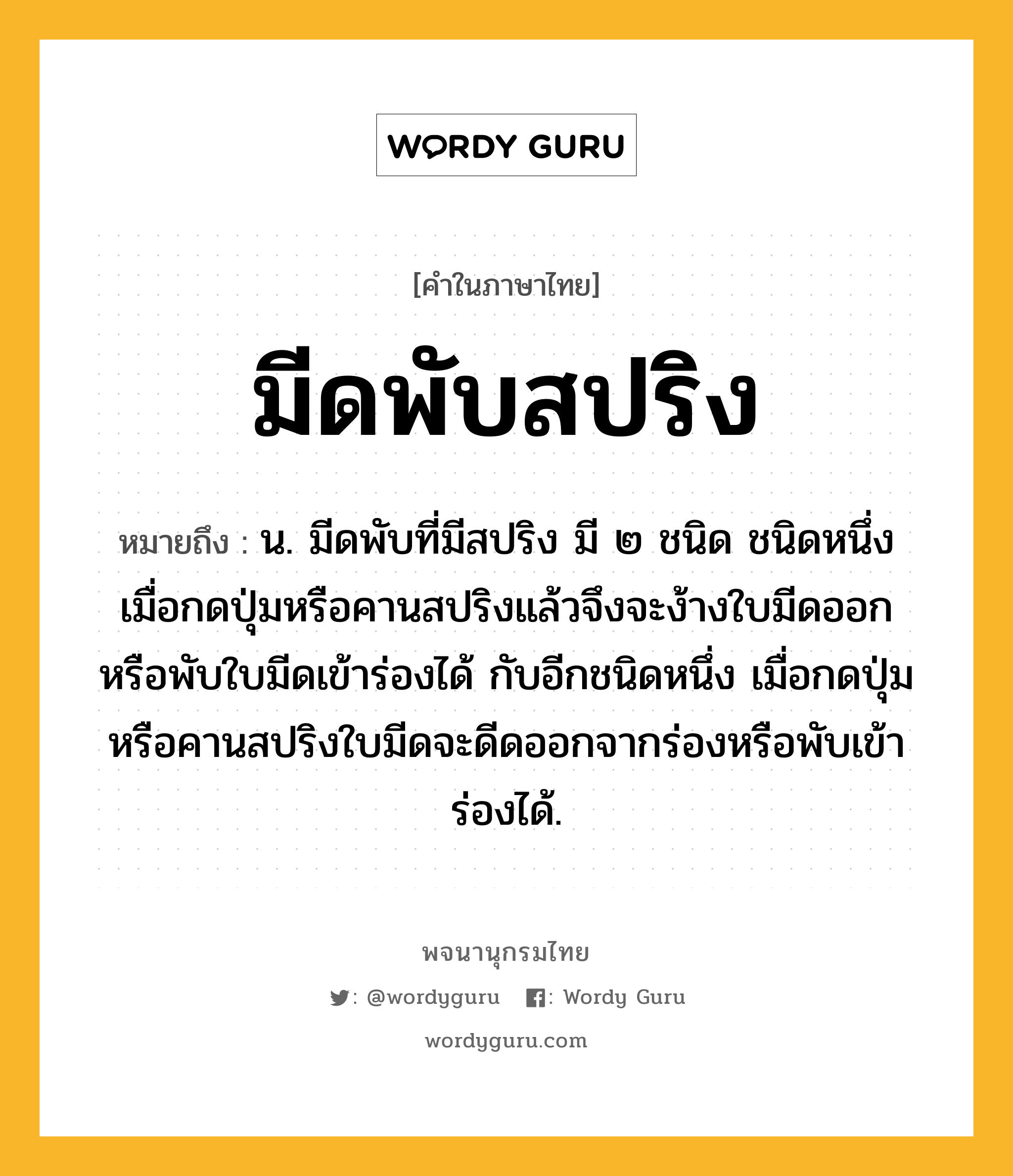 มีดพับสปริง หมายถึงอะไร?, คำในภาษาไทย มีดพับสปริง หมายถึง น. มีดพับที่มีสปริง มี ๒ ชนิด ชนิดหนึ่งเมื่อกดปุ่มหรือคานสปริงแล้วจึงจะง้างใบมีดออกหรือพับใบมีดเข้าร่องได้ กับอีกชนิดหนึ่ง เมื่อกดปุ่มหรือคานสปริงใบมีดจะดีดออกจากร่องหรือพับเข้าร่องได้.