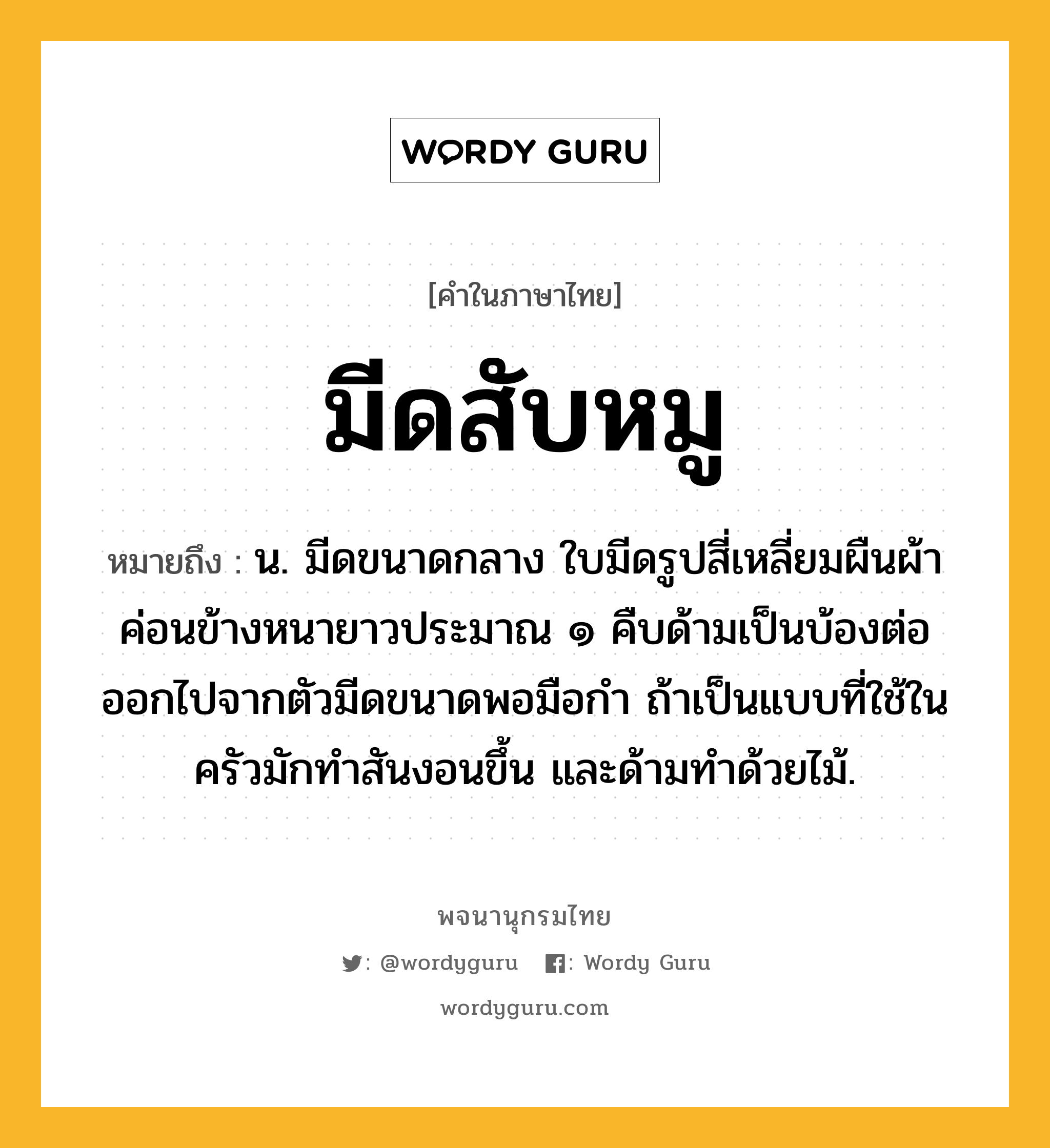 มีดสับหมู หมายถึงอะไร?, คำในภาษาไทย มีดสับหมู หมายถึง น. มีดขนาดกลาง ใบมีดรูปสี่เหลี่ยมผืนผ้าค่อนข้างหนายาวประมาณ ๑ คืบด้ามเป็นบ้องต่อออกไปจากตัวมีดขนาดพอมือกำ ถ้าเป็นแบบที่ใช้ในครัวมักทำสันงอนขึ้น และด้ามทำด้วยไม้.