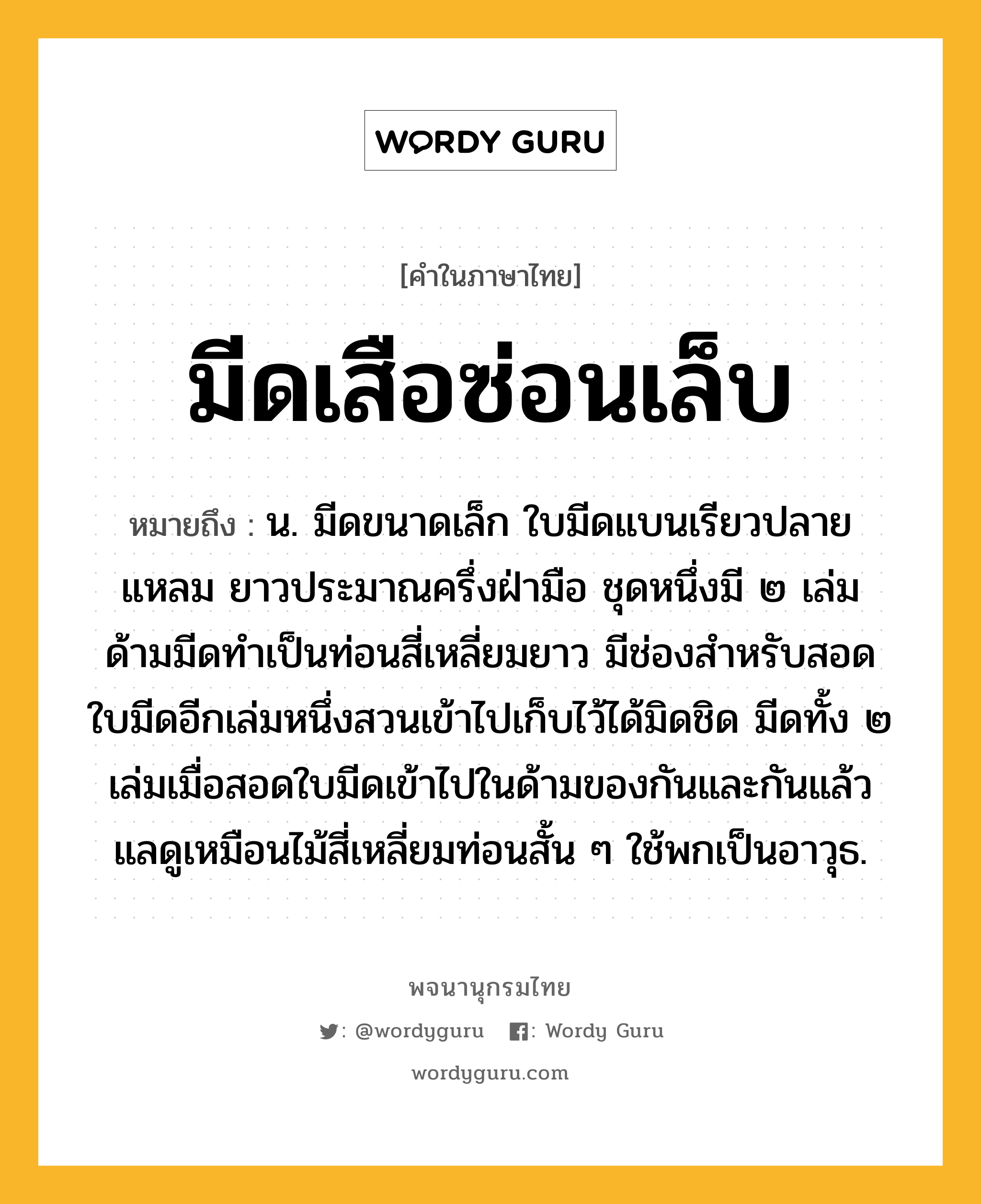 มีดเสือซ่อนเล็บ หมายถึงอะไร?, คำในภาษาไทย มีดเสือซ่อนเล็บ หมายถึง น. มีดขนาดเล็ก ใบมีดแบนเรียวปลายแหลม ยาวประมาณครึ่งฝ่ามือ ชุดหนึ่งมี ๒ เล่ม ด้ามมีดทำเป็นท่อนสี่เหลี่ยมยาว มีช่องสำหรับสอดใบมีดอีกเล่มหนึ่งสวนเข้าไปเก็บไว้ได้มิดชิด มีดทั้ง ๒ เล่มเมื่อสอดใบมีดเข้าไปในด้ามของกันและกันแล้ว แลดูเหมือนไม้สี่เหลี่ยมท่อนสั้น ๆ ใช้พกเป็นอาวุธ.