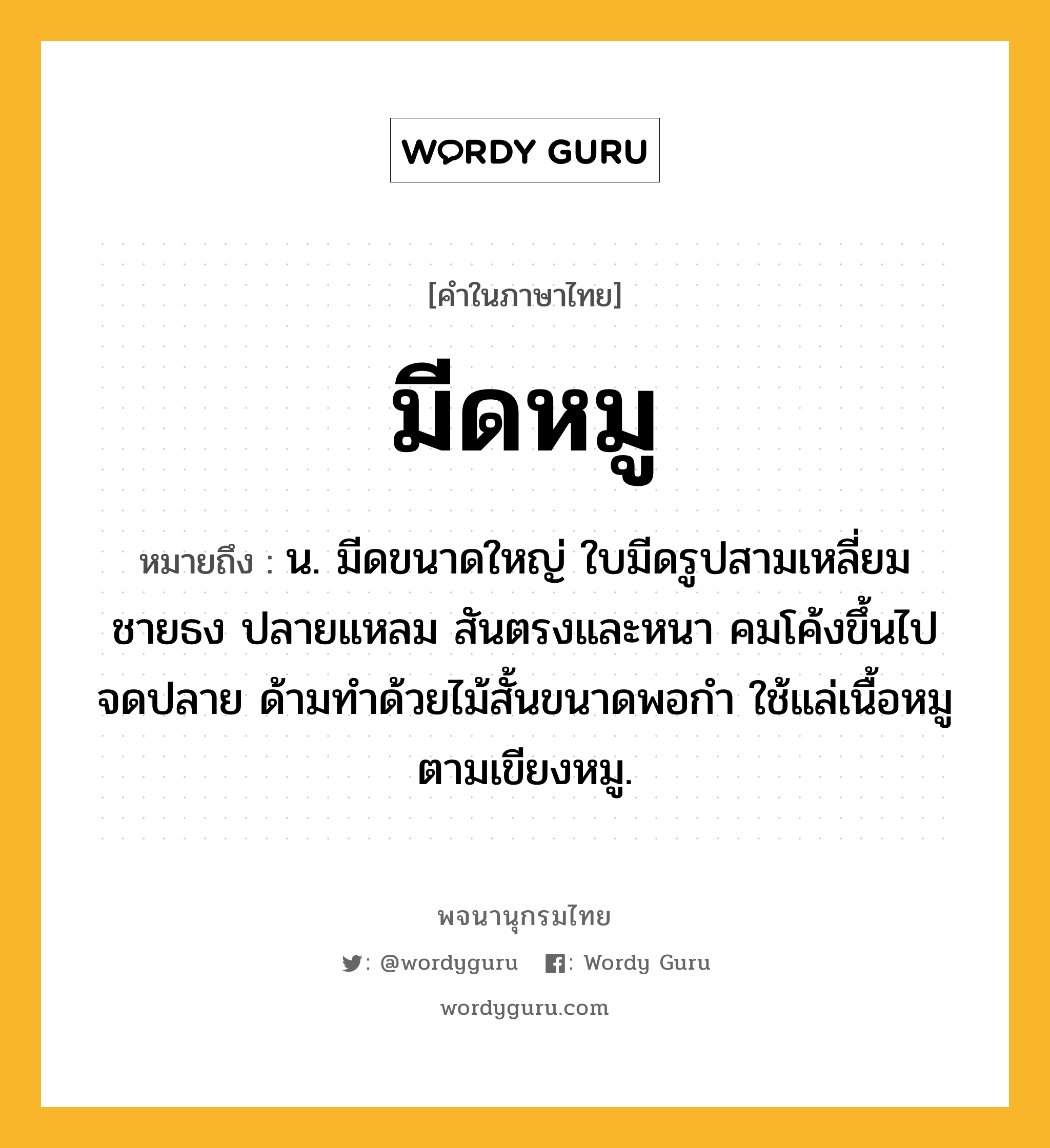 มีดหมู หมายถึงอะไร?, คำในภาษาไทย มีดหมู หมายถึง น. มีดขนาดใหญ่ ใบมีดรูปสามเหลี่ยมชายธง ปลายแหลม สันตรงและหนา คมโค้งขึ้นไปจดปลาย ด้ามทำด้วยไม้สั้นขนาดพอกำ ใช้แล่เนื้อหมูตามเขียงหมู.