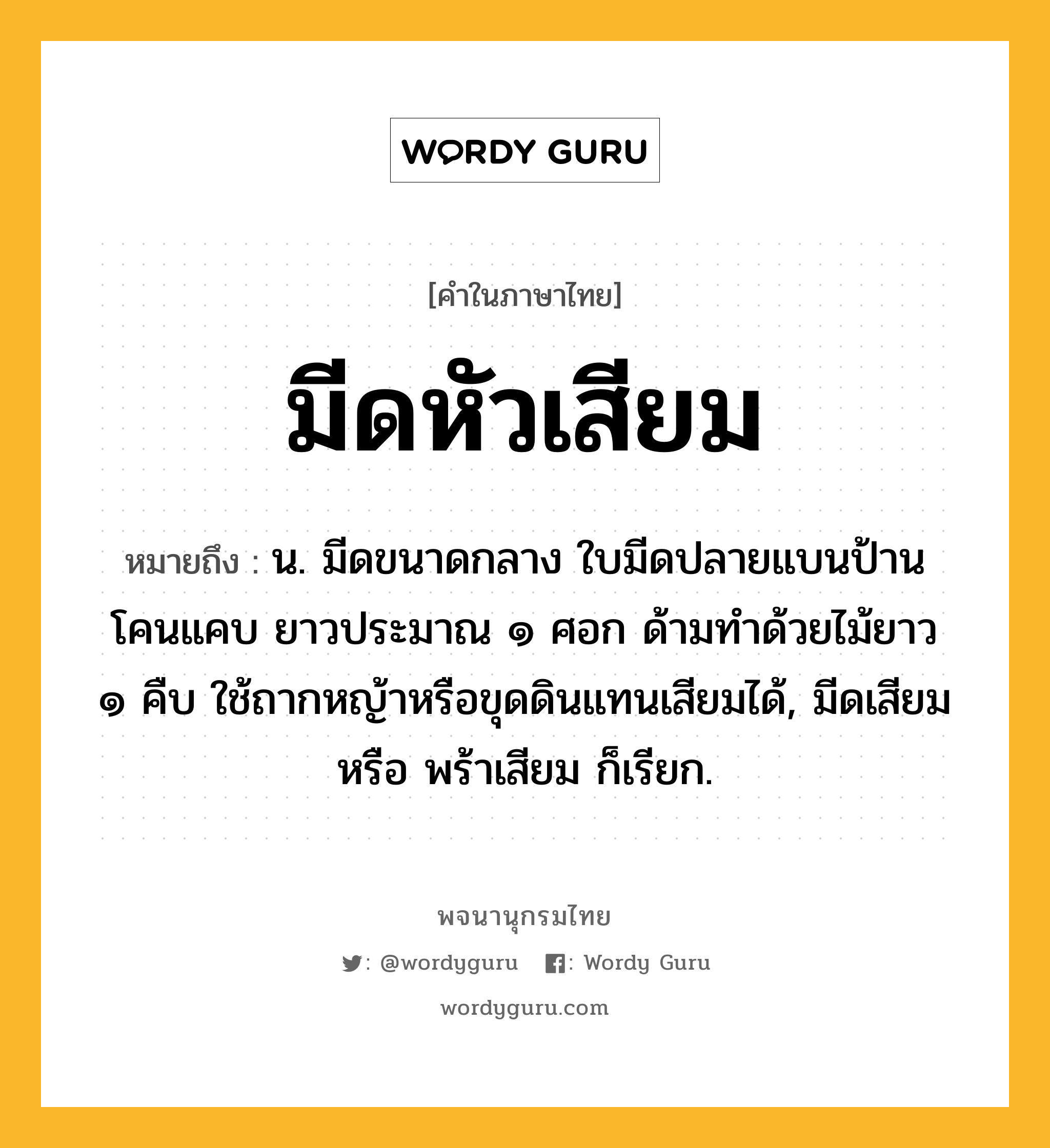 มีดหัวเสียม หมายถึงอะไร?, คำในภาษาไทย มีดหัวเสียม หมายถึง น. มีดขนาดกลาง ใบมีดปลายแบนป้าน โคนแคบ ยาวประมาณ ๑ ศอก ด้ามทำด้วยไม้ยาว ๑ คืบ ใช้ถากหญ้าหรือขุดดินแทนเสียมได้, มีดเสียม หรือ พร้าเสียม ก็เรียก.