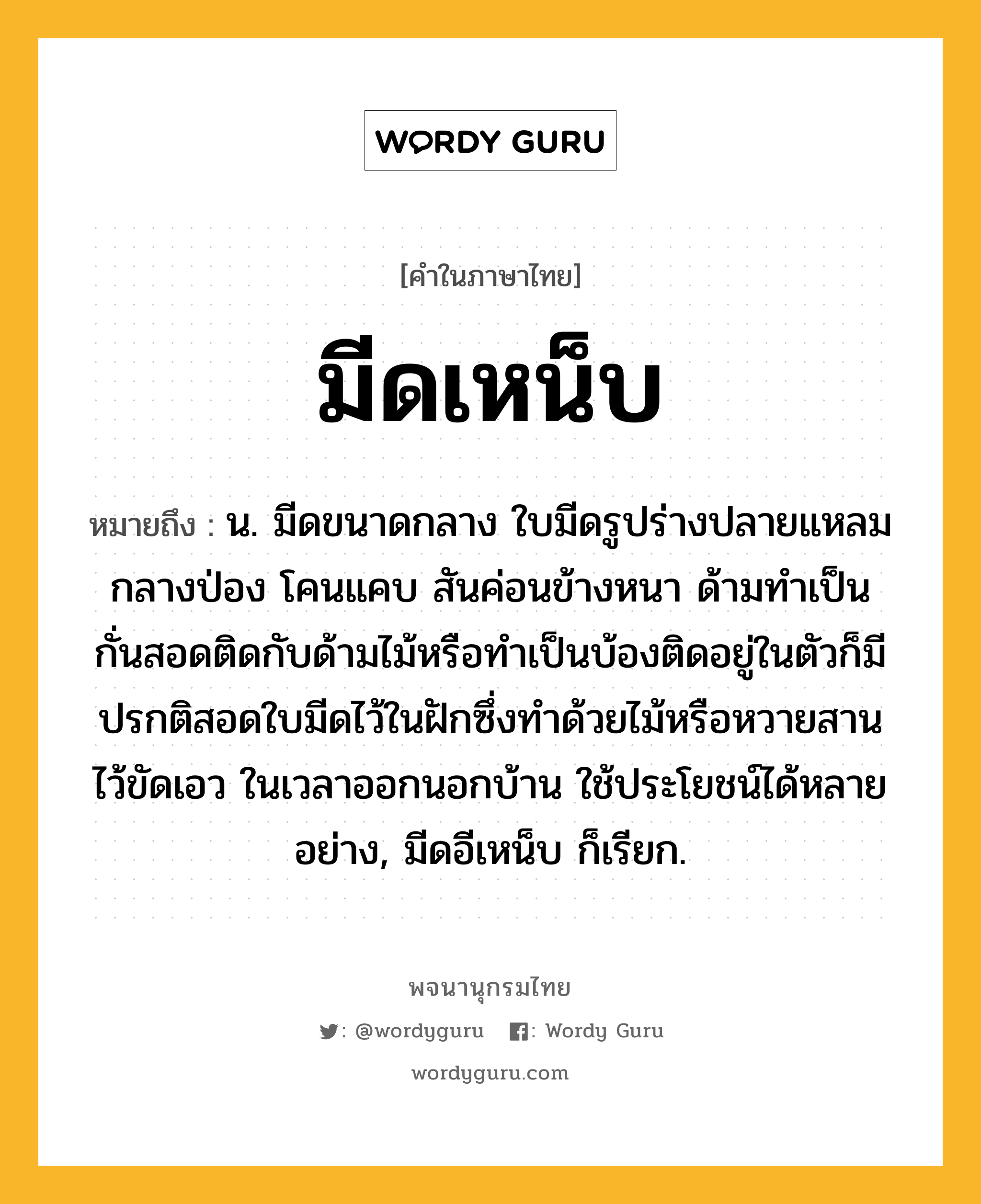 มีดเหน็บ หมายถึงอะไร?, คำในภาษาไทย มีดเหน็บ หมายถึง น. มีดขนาดกลาง ใบมีดรูปร่างปลายแหลม กลางป่อง โคนแคบ สันค่อนข้างหนา ด้ามทำเป็นกั่นสอดติดกับด้ามไม้หรือทำเป็นบ้องติดอยู่ในตัวก็มี ปรกติสอดใบมีดไว้ในฝักซึ่งทำด้วยไม้หรือหวายสาน ไว้ขัดเอว ในเวลาออกนอกบ้าน ใช้ประโยชน์ได้หลายอย่าง, มีดอีเหน็บ ก็เรียก.