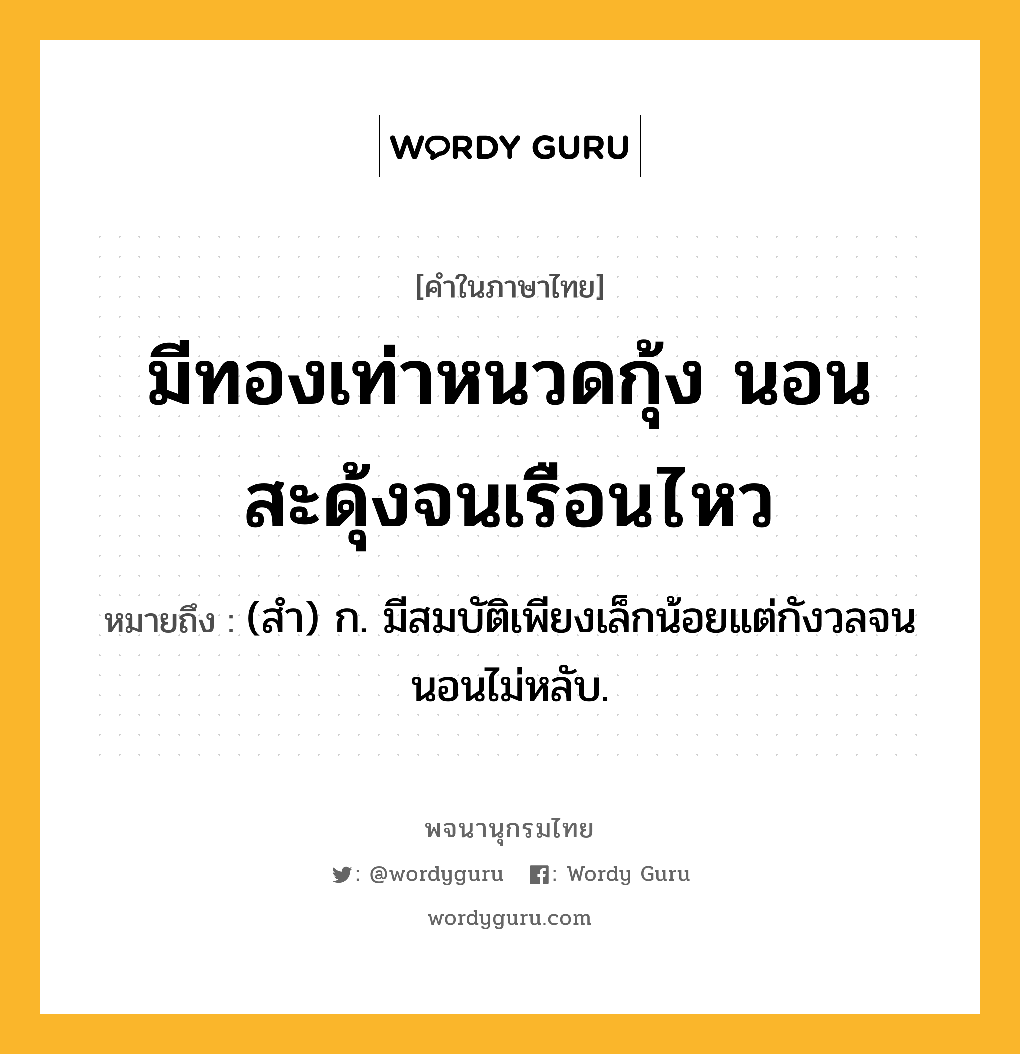 มีทองเท่าหนวดกุ้ง นอนสะดุ้งจนเรือนไหว หมายถึงอะไร?, คำในภาษาไทย มีทองเท่าหนวดกุ้ง นอนสะดุ้งจนเรือนไหว หมายถึง (สํา) ก. มีสมบัติเพียงเล็กน้อยแต่กังวลจนนอนไม่หลับ.