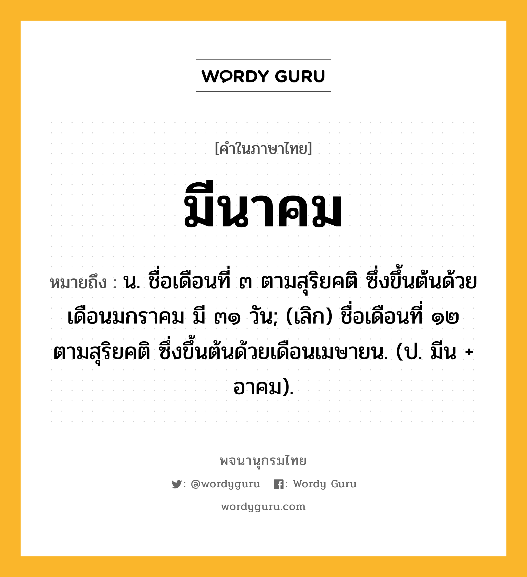 มีนาคม หมายถึงอะไร?, คำในภาษาไทย มีนาคม หมายถึง น. ชื่อเดือนที่ ๓ ตามสุริยคติ ซึ่งขึ้นต้นด้วยเดือนมกราคม มี ๓๑ วัน; (เลิก) ชื่อเดือนที่ ๑๒ ตามสุริยคติ ซึ่งขึ้นต้นด้วยเดือนเมษายน. (ป. มีน + อาคม).