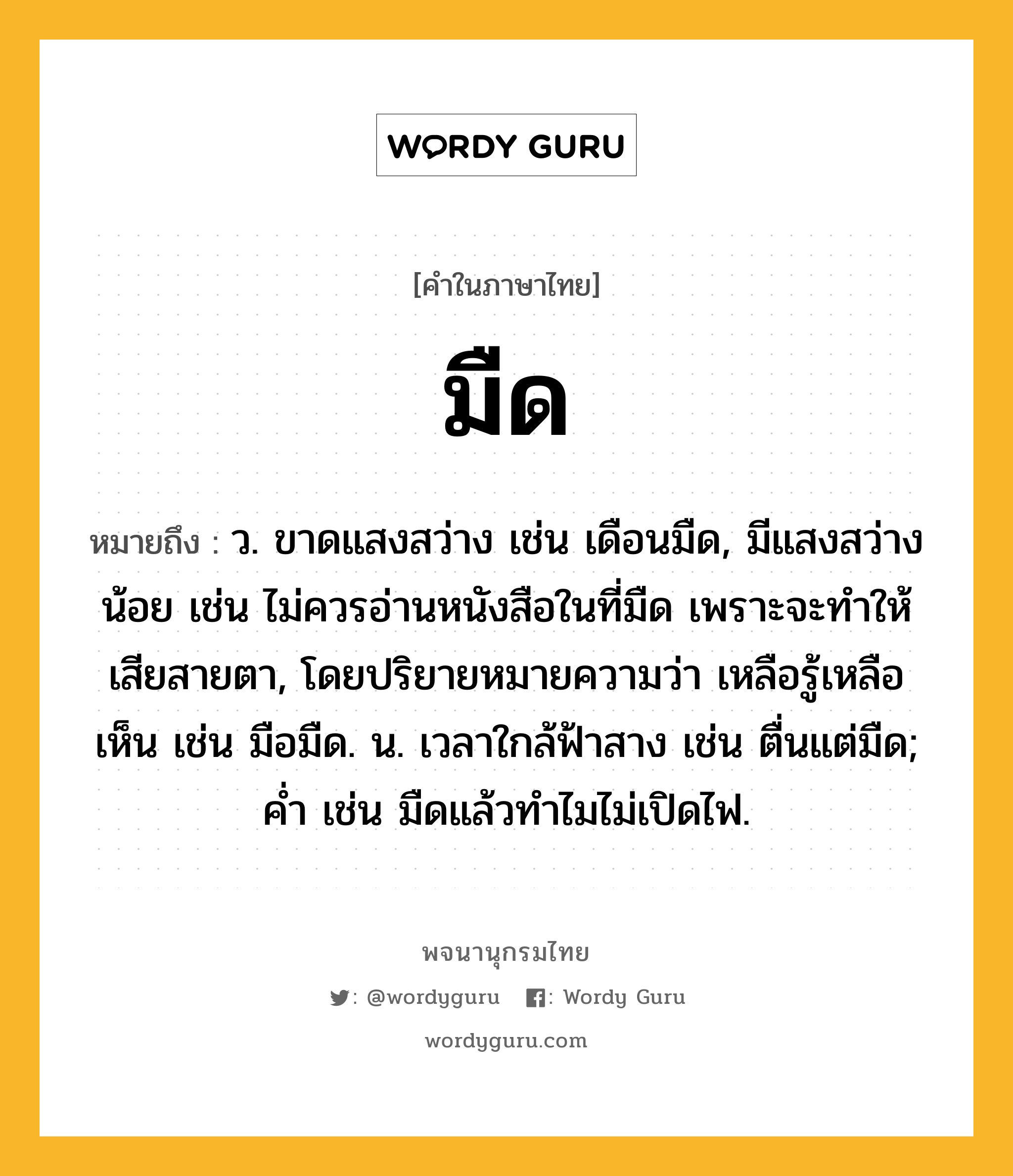 มืด ความหมาย หมายถึงอะไร?, คำในภาษาไทย มืด หมายถึง ว. ขาดแสงสว่าง เช่น เดือนมืด, มีแสงสว่างน้อย เช่น ไม่ควรอ่านหนังสือในที่มืด เพราะจะทำให้เสียสายตา, โดยปริยายหมายความว่า เหลือรู้เหลือเห็น เช่น มือมืด. น. เวลาใกล้ฟ้าสาง เช่น ตื่นแต่มืด; ค่ำ เช่น มืดแล้วทำไมไม่เปิดไฟ.