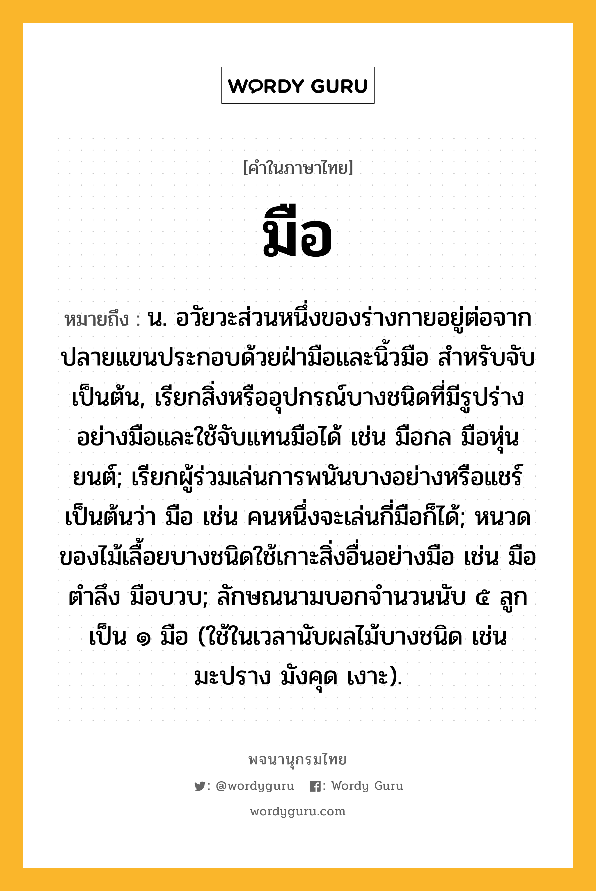 มือ หมายถึงอะไร?, คำในภาษาไทย มือ หมายถึง น. อวัยวะส่วนหนึ่งของร่างกายอยู่ต่อจากปลายแขนประกอบด้วยฝ่ามือและนิ้วมือ สําหรับจับเป็นต้น, เรียกสิ่งหรืออุปกรณ์บางชนิดที่มีรูปร่างอย่างมือและใช้จับแทนมือได้ เช่น มือกล มือหุ่นยนต์; เรียกผู้ร่วมเล่นการพนันบางอย่างหรือแชร์เป็นต้นว่า มือ เช่น คนหนึ่งจะเล่นกี่มือก็ได้; หนวดของไม้เลื้อยบางชนิดใช้เกาะสิ่งอื่นอย่างมือ เช่น มือตําลึง มือบวบ; ลักษณนามบอกจำนวนนับ ๕ ลูก เป็น ๑ มือ (ใช้ในเวลานับผลไม้บางชนิด เช่น มะปราง มังคุด เงาะ).