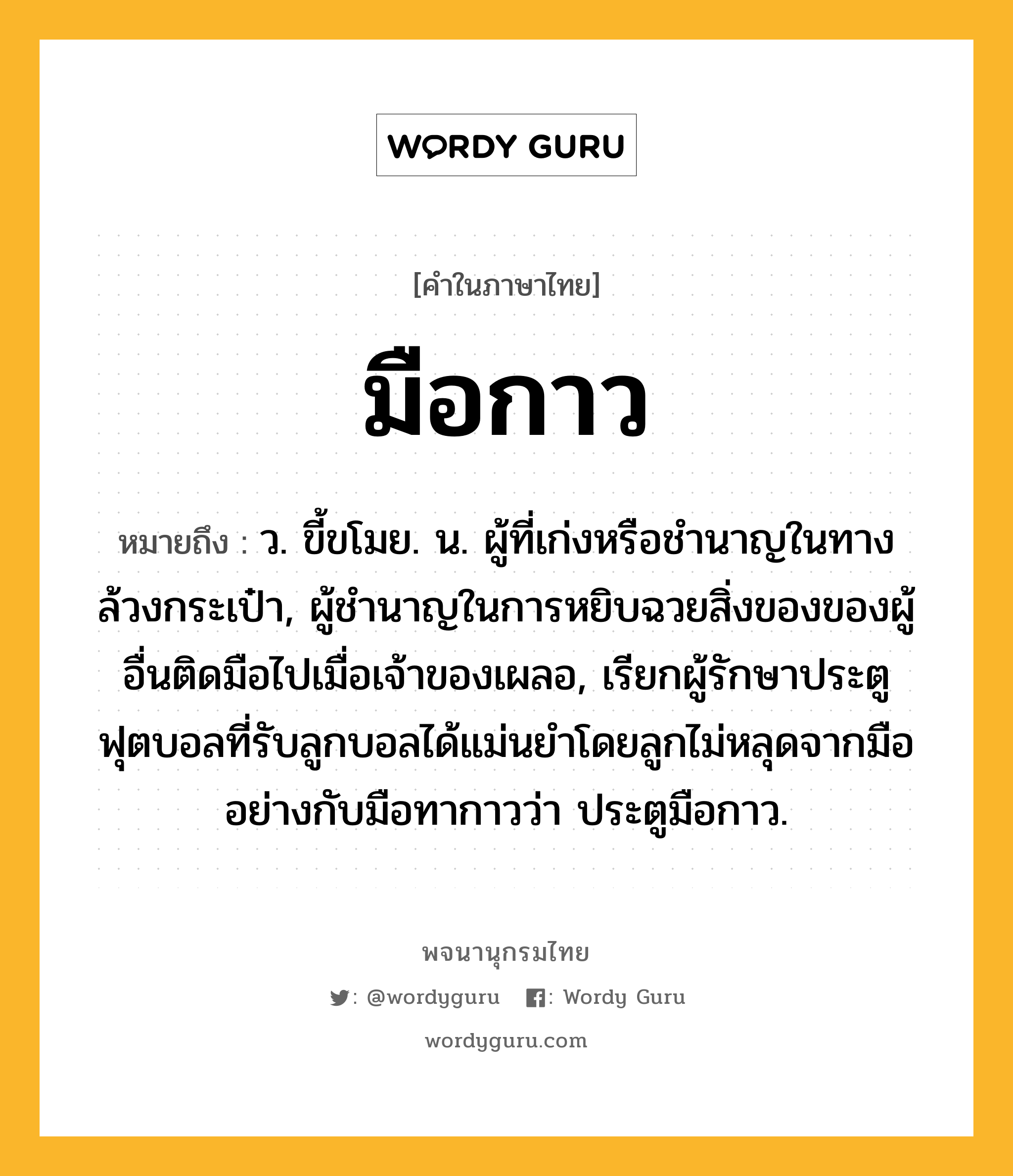 มือกาว หมายถึงอะไร?, คำในภาษาไทย มือกาว หมายถึง ว. ขี้ขโมย. น. ผู้ที่เก่งหรือชำนาญในทางล้วงกระเป๋า, ผู้ชำนาญในการหยิบฉวยสิ่งของของผู้อื่นติดมือไปเมื่อเจ้าของเผลอ, เรียกผู้รักษาประตูฟุตบอลที่รับลูกบอลได้แม่นยำโดยลูกไม่หลุดจากมืออย่างกับมือทากาวว่า ประตูมือกาว.