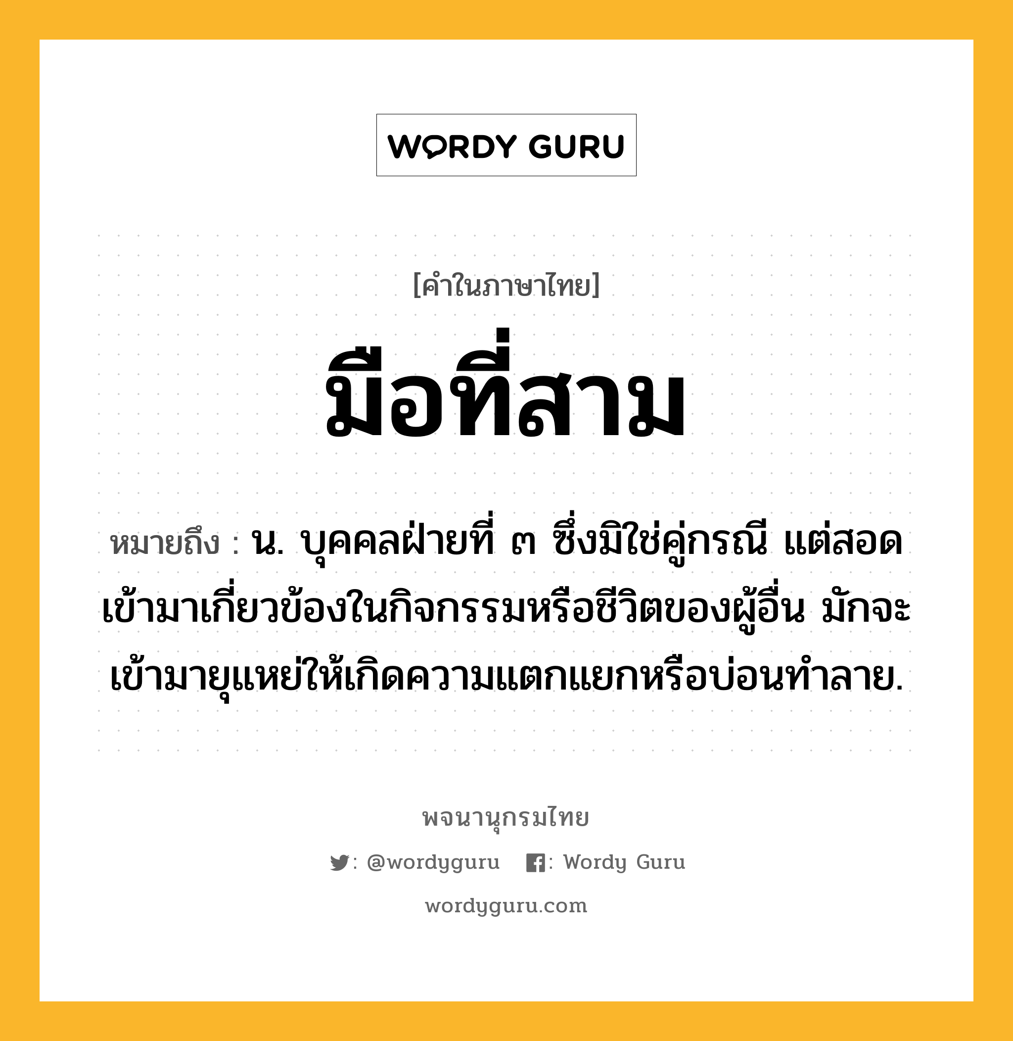 มือที่สาม หมายถึงอะไร?, คำในภาษาไทย มือที่สาม หมายถึง น. บุคคลฝ่ายที่ ๓ ซึ่งมิใช่คู่กรณี แต่สอดเข้ามาเกี่ยวข้องในกิจกรรมหรือชีวิตของผู้อื่น มักจะเข้ามายุแหย่ให้เกิดความแตกแยกหรือบ่อนทำลาย.