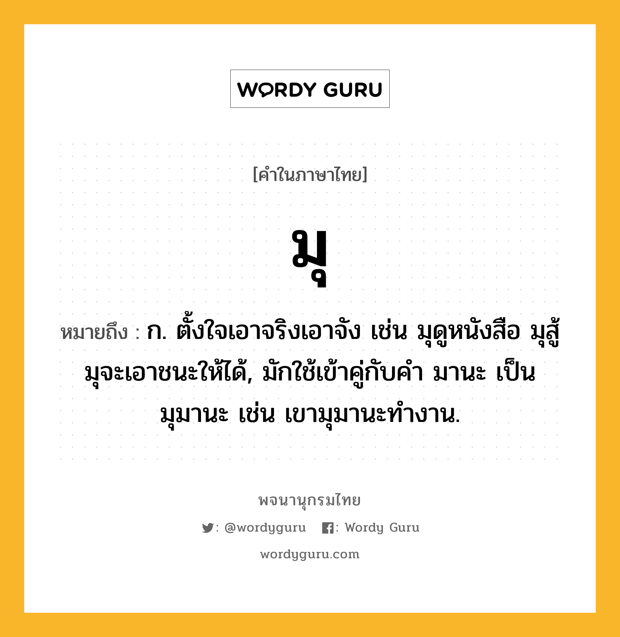 มุ หมายถึงอะไร?, คำในภาษาไทย มุ หมายถึง ก. ตั้งใจเอาจริงเอาจัง เช่น มุดูหนังสือ มุสู้ มุจะเอาชนะให้ได้, มักใช้เข้าคู่กับคำ มานะ เป็น มุมานะ เช่น เขามุมานะทำงาน.