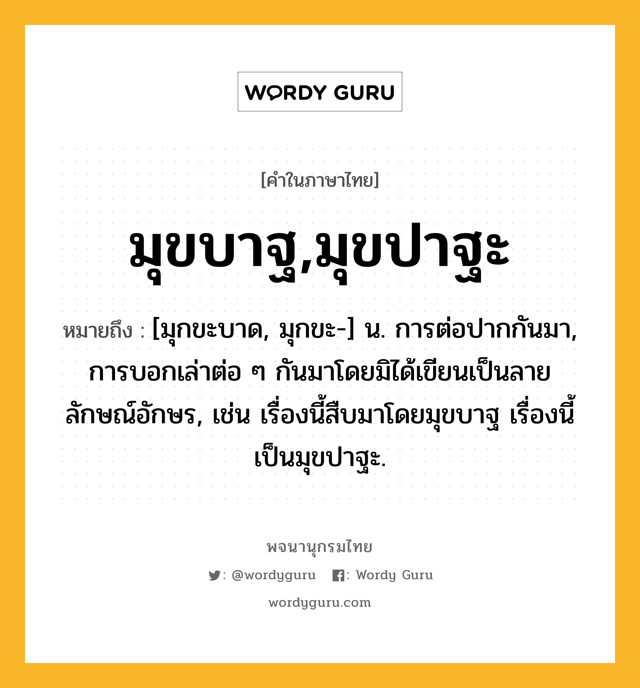 มุขบาฐ,มุขปาฐะ หมายถึงอะไร?, คำในภาษาไทย มุขบาฐ,มุขปาฐะ หมายถึง [มุกขะบาด, มุกขะ-] น. การต่อปากกันมา, การบอกเล่าต่อ ๆ กันมาโดยมิได้เขียนเป็นลายลักษณ์อักษร, เช่น เรื่องนี้สืบมาโดยมุขบาฐ เรื่องนี้เป็นมุขปาฐะ.