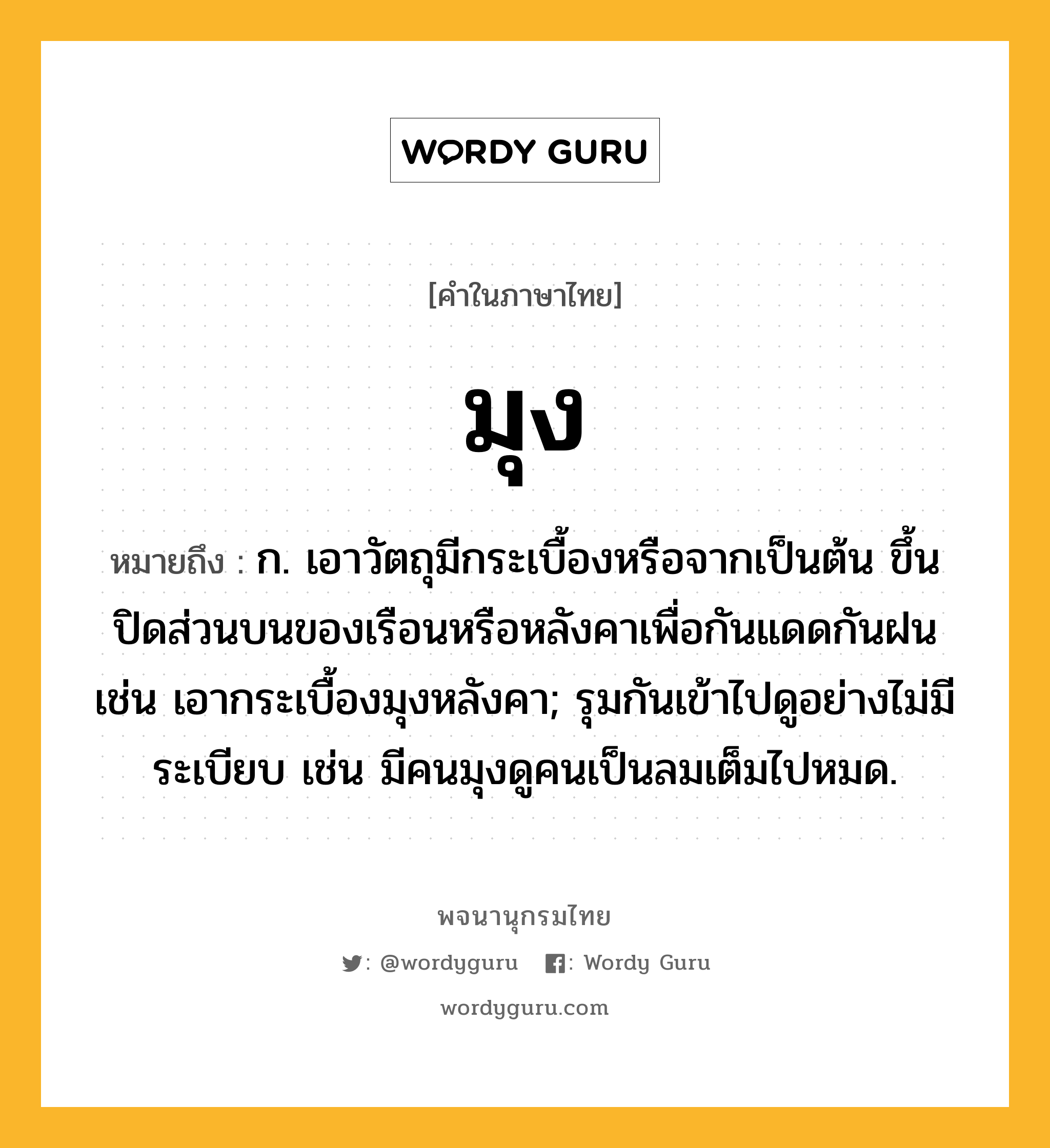 มุง หมายถึงอะไร?, คำในภาษาไทย มุง หมายถึง ก. เอาวัตถุมีกระเบื้องหรือจากเป็นต้น ขึ้นปิดส่วนบนของเรือนหรือหลังคาเพื่อกันแดดกันฝน เช่น เอากระเบื้องมุงหลังคา; รุมกันเข้าไปดูอย่างไม่มีระเบียบ เช่น มีคนมุงดูคนเป็นลมเต็มไปหมด.